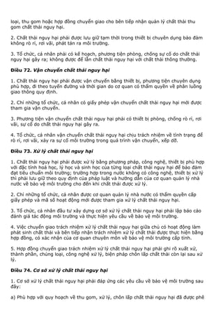 loại, thu gom hoặc hợp đồng chuyển giao cho bên tiếp nhận quản lý chất thải thu
gom chất thải nguy hại.
2. Chất thải nguy hại phải được lưu giữ tạm thời trong thiết bị chuyên dụng bảo đảm
không rò rỉ, rơi vãi, phát tán ra môi trường.
3. Tổ chức, cá nhân phải có kế hoạch, phương tiện phòng, chống sự cố do chất thải
nguy hại gây ra; không được để lẫn chất thải nguy hại với chất thải thông thường.
Điều 72. Vận chuyển chất thải nguy hại
1. Chất thải nguy hại phải được vận chuyển bằng thiết bị, phương tiện chuyên dụng
phù hợp, đi theo tuyến đường và thời gian do cơ quan có thẩm quyền về phân luồng
giao thông quy định.
2. Chỉ những tổ chức, cá nhân có giấy phép vận chuyển chất thải nguy hại mới được
tham gia vận chuyển.
3. Phương tiện vận chuyển chất thải nguy hại phải có thiết bị phòng, chống rò rỉ, rơi
vãi, sự cố do chất thải nguy hại gây ra.
4. Tổ chức, cá nhân vận chuyển chất thải nguy hại chịu trách nhiệm về tình trạng để
rò rỉ, rơi vãi, xảy ra sự cố môi trường trong quá trình vận chuyển, xếp dỡ.
Điều 73. Xử lý chất thải nguy hại
1. Chất thải nguy hại phải được xử lý bằng phương pháp, công nghệ, thiết bị phù hợp
với đặc tính hoá học, lý học và sinh học của từng loại chất thải nguy hại để bảo đảm
đạt tiêu chuẩn môi trường; trường hợp trong nước không có công nghệ, thiết bị xử lý
thì phải lưu giữ theo quy định của pháp luật và hướng dẫn của cơ quan quản lý nhà
nước về bảo vệ môi trường cho đến khi chất thải được xử lý.
2. Chỉ những tổ chức, cá nhân được cơ quan quản lý nhà nước có thẩm quyền cấp
giấy phép và mã số hoạt động mới được tham gia xử lý chất thải nguy hại.
3. Tổ chức, cá nhân đầu tư xây dựng cơ sở xử lý chất thải nguy hại phải lập báo cáo
đánh giá tác động môi trường và thực hiện yêu cầu về bảo vệ môi trường.
4. Việc chuyển giao trách nhiệm xử lý chất thải nguy hại giữa chủ có hoạt động làm
phát sinh chất thải và bên tiếp nhận trách nhiệm xử lý chất thải được thực hiện bằng
hợp đồng, có xác nhận của cơ quan chuyên môn về bảo vệ môi trường cấp tỉnh.
5. Hợp đồng chuyển giao trách nhiệm xử lý chất thải nguy hại phải ghi rõ xuất xứ,
thành phần, chủng loại, công nghệ xử lý, biện pháp chôn lấp chất thải còn lại sau xử
lý.
Điều 74. Cơ sở xử lý chất thải nguy hại
1. Cơ sở xử lý chất thải nguy hại phải đáp ứng các yêu cầu về bảo vệ môi trường sau
đây:
a) Phù hợp với quy hoạch về thu gom, xử lý, chôn lấp chất thải nguy hại đã được phê
 