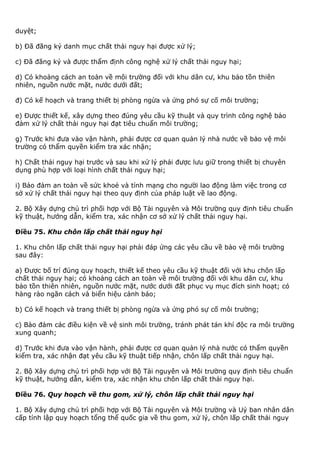 duyệt;
b) Đã đăng ký danh mục chất thải nguy hại được xử lý;
c) Đã đăng ký và được thẩm định công nghệ xử lý chất thải nguy hại;
d) Có khoảng cách an toàn về môi trường đối với khu dân cư, khu bảo tồn thiên
nhiên, nguồn nước mặt, nước dưới đất;
đ) Có kế hoạch và trang thiết bị phòng ngừa và ứng phó sự cố môi trường;
e) Được thiết kế, xây dựng theo đúng yêu cầu kỹ thuật và quy trình công nghệ bảo
đảm xử lý chất thải nguy hại đạt tiêu chuẩn môi trường;
g) Trước khi đưa vào vận hành, phải được cơ quan quản lý nhà nước về bảo vệ môi
trường có thẩm quyền kiểm tra xác nhận;
h) Chất thải nguy hại trước và sau khi xử lý phải được lưu giữ trong thiết bị chuyên
dụng phù hợp với loại hình chất thải nguy hại;
i) Bảo đảm an toàn về sức khoẻ và tính mạng cho người lao động làm việc trong cơ
sở xử lý chất thải nguy hại theo quy định của pháp luật về lao động.
2. Bộ Xây dựng chủ trì phối hợp với Bộ Tài nguyên và Môi trường quy định tiêu chuẩn
kỹ thuật, hướng dẫn, kiểm tra, xác nhận cơ sở xử lý chất thải nguy hại.
Điều 75. Khu chôn lấp chất thải nguy hại
1. Khu chôn lấp chất thải nguy hại phải đáp ứng các yêu cầu về bảo vệ môi trường
sau đây:
a) Được bố trí đúng quy hoạch, thiết kế theo yêu cầu kỹ thuật đối với khu chôn lấp
chất thải nguy hại; có khoảng cách an toàn về môi trường đối với khu dân cư, khu
bảo tồn thiên nhiên, nguồn nước mặt, nước dưới đất phục vụ mục đích sinh hoạt; có
hàng rào ngăn cách và biển hiệu cảnh báo;
b) Có kế hoạch và trang thiết bị phòng ngừa và ứng phó sự cố môi trường;
c) Bảo đảm các điều kiện về vệ sinh môi trường, tránh phát tán khí độc ra môi trường
xung quanh;
d) Trước khi đưa vào vận hành, phải được cơ quan quản lý nhà nước có thẩm quyền
kiểm tra, xác nhận đạt yêu cầu kỹ thuật tiếp nhận, chôn lấp chất thải nguy hại.
2. Bộ Xây dựng chủ trì phối hợp với Bộ Tài nguyên và Môi trường quy định tiêu chuẩn
kỹ thuật, hướng dẫn, kiểm tra, xác nhận khu chôn lấp chất thải nguy hại.
Điều 76. Quy hoạch về thu gom, xử lý, chôn lấp chất thải nguy hại
1. Bộ Xây dựng chủ trì phối hợp với Bộ Tài nguyên và Môi trường và Uỷ ban nhân dân
cấp tỉnh lập quy hoạch tổng thể quốc gia về thu gom, xử lý, chôn lấp chất thải nguy
 