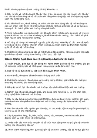 thoái; chú trọng bảo vệ môi trường đô thị, khu dân cư.
5. Đầu tư bảo vệ môi trường là đầu tư phát triển; đa dạng hóa các nguồn vốn đầu tư
cho bảo vệ môi trường và bố trí khoản chi riêng cho sự nghiệp môi trường trong ngân
sách nhà nước hằng năm.
6. Ưu đãi về đất đai, thuế, hỗ trợ tài chính cho các hoạt động bảo vệ môi trường và
các sản phẩm thân thiện với môi trường; kết hợp hài hoà giữa bảo vệ và sử dụng có
hiệu quả các thành phần môi trường cho phát triển.
7. Tăng cường đào tạo nguồn nhân lực, khuyến khích nghiên cứu, áp dụng và chuyển
giao các thành tựu khoa học và công nghệ về bảo vệ môi trường; hình thành và phát
triển ngành công nghiệp môi trường.
8. Mở rộng và nâng cao hiệu quả hợp tác quốc tế; thực hiện đầy đủ các cam kết quốc
tế về bảo vệ môi trường; khuyến khích tổ chức, cá nhân tham gia thực hiện hợp tác
quốc tế về bảo vệ môi trường.
9. Phát triển kết cấu hạ tầng bảo vệ môi trường; tăng cường, nâng cao năng lực quốc
gia về bảo vệ môi trường theo hướng chính quy, hiện đại.
Điều 6. Những hoạt động bảo vệ môi trường được khuyến khích
1. Tuyên truyền, giáo dục và vận động mọi người tham gia bảo vệ môi trường, giữ gìn
vệ sinh môi trường, bảo vệ cảnh quan thiên nhiên và đa dạng sinh học.
2. Bảo vệ và sử dụng hợp lý, tiết kiệm tài nguyên thiên nhiên.
3. Giảm thiểu, thu gom, tái chế và tái sử dụng chất thải.
4. Phát triển, sử dụng năng lượng sạch, năng lượng tái tạo; giảm thiểu khí thải gây
hiệu ứng nhà kính, phá hủy tầng ôzôn.
5. Đăng ký cơ sở đạt tiêu chuẩn môi trường, sản phẩm thân thiện với môi trường.
6. Nghiên cứu khoa học, chuyển giao, ứng dụng công nghệ xử lý, tái chế chất thải,
công nghệ thân thiện với môi trường.
7. Đầu tư xây dựng các cơ sở sản xuất thiết bị, dụng cụ bảo vệ môi trường; sản xuất,
kinh doanh các sản phẩm thân thiện với môi trường; cung cấp dịch vụ bảo vệ môi
trường.
8. Bảo tồn và phát triển nguồn gen bản địa; lai tạo, nhập nội các nguồn gen có giá trị
kinh tế và có lợi cho môi trường.
9. Xây dựng thôn, làng, ấp, bản, buôn, phum, sóc, cơ quan, cơ sở sản xuất, kinh
doanh, dịch vụ thân thiện với môi trường.
10. Phát triển các hình thức tự quản và tổ chức hoạt động dịch vụ giữ gìn vệ sinh môi
trường của cộng đồng dân cư.
11. Hình thành nếp sống, thói quen giữ gìn vệ sinh môi trường, xóa bỏ hủ tục gây hại
 