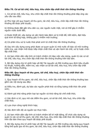 Điều 79. Cơ sở tái chế, tiêu hủy, khu chôn lấp chất thải rắn thông thường
1. Cơ sở tái chế, tiêu hủy, khu chôn lấp chất thải rắn thông thường phải đáp ứng các
yêu cầu sau đây:
a) Phù hợp với quy hoạch về thu gom, tái chế, tiêu hủy, chôn lấp chất thải rắn thông
thường đã được phê duyệt;
b) Không được đặt gần khu dân cư, các nguồn nước mặt, nơi có thể gây ô nhiễm
nguồn nước dưới đất;
c) Được thiết kế, xây dựng và vận hành bảo đảm xử lý triệt để, tiết kiệm, đạt hiệu
quả kinh tế tổng hợp, không gây ô nhiễm môi trường;
d) Có phân khu xử lý nước thải phát sinh từ chất thải rắn thông thường;
đ) Sau khi xây dựng xong phải được cơ quan quản lý nhà nước về bảo vệ môi trường
kiểm tra, xác nhận mới được tiếp nhận chất thải và vận hành tái chế, xử lý hoặc chôn
lấp chất thải.
2. Uỷ ban nhân dân cấp tỉnh có trách nhiệm chỉ đạo việc xây dựng, quản lý các cơ sở
tái chế, tiêu hủy, khu chôn lấp chất thải rắn thông thường trên địa bàn.
3. Bộ Xây dựng chủ trì phối hợp với Bộ Tài nguyên và Môi trường quy định tiêu chuẩn
kỹ thuật, hướng dẫn, kiểm tra, xác nhận cơ sở tái chế, tiêu huỷ, khu chôn lấp chất
thải rắn thông thường.
Điều 80. Quy hoạch về thu gom, tái chế, tiêu huỷ, chôn lấp chất thải rắn
thông thường
1. Quy hoạch về thu gom, tái chế, tiêu huỷ, chôn lấp chất thải rắn thông thường bao
gồm các nội dung sau đây:
a) Điều tra, đánh giá, dự báo các nguồn phát thải và tổng lượng chất thải rắn phát
sinh;
b) Đánh giá khả năng phân loại tại nguồn và khả năng tái chế chất thải;
c) Xác định vị trí, quy mô các điểm thu gom, cơ sở tái chế, tiêu huỷ, khu chôn lấp
chất thải;
d) Lựa chọn công nghệ thích hợp;
đ) Xác định tiến độ và nguồn lực thực hiện.
2. Uỷ ban nhân dân cấp tỉnh có trách nhiệm bố trí mặt bằng, tổ chức xây dựng và
quản lý các cơ sở thu gom, tái chế, tiêu huỷ, khu chôn lấp chất thải rắn thông thường
trên địa bàn theo quy hoạch đã được phê duyệt.
3. Bộ Xây dựng chủ trì phối hợp với Bộ Tài nguyên và Môi trường xây dựng quy hoạch
tổng thể quốc gia về thu gom, tái chế, tiêu huỷ, chôn lấp chất thải rắn thông thường
 