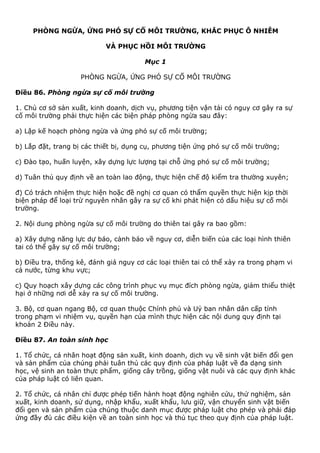 PHÒNG NGỪA, ỨNG PHÓ SỰ CỐ MÔI TRƯỜNG, KHẮC PHỤC Ô NHIỄM
VÀ PHỤC HỒI MÔI TRƯỜNG
Mục 1
PHÒNG NGỪA, ỨNG PHÓ SỰ CỐ MÔI TRƯỜNG
Điều 86. Phòng ngừa sự cố môi trường
1. Chủ cơ sở sản xuất, kinh doanh, dịch vụ, phương tiện vận tải có nguy cơ gây ra sự
cố môi trường phải thực hiện các biện pháp phòng ngừa sau đây:
a) Lập kế hoạch phòng ngừa và ứng phó sự cố môi trường;
b) Lắp đặt, trang bị các thiết bị, dụng cụ, phương tiện ứng phó sự cố môi trường;
c) Đào tạo, huấn luyện, xây dựng lực lượng tại chỗ ứng phó sự cố môi trường;
d) Tuân thủ quy định về an toàn lao động, thực hiện chế độ kiểm tra thường xuyên;
đ) Có trách nhiệm thực hiện hoặc đề nghị cơ quan có thẩm quyền thực hiện kịp thời
biện pháp để loại trừ nguyên nhân gây ra sự cố khi phát hiện có dấu hiệu sự cố môi
trường.
2. Nội dung phòng ngừa sự cố môi trường do thiên tai gây ra bao gồm:
a) Xây dựng năng lực dự báo, cảnh báo về nguy cơ, diễn biến của các loại hình thiên
tai có thể gây sự cố môi trường;
b) Điều tra, thống kê, đánh giá nguy cơ các loại thiên tai có thể xảy ra trong phạm vi
cả nước, từng khu vực;
c) Quy hoạch xây dựng các công trình phục vụ mục đích phòng ngừa, giảm thiểu thiệt
hại ở những nơi dễ xảy ra sự cố môi trường.
3. Bộ, cơ quan ngang Bộ, cơ quan thuộc Chính phủ và Uỷ ban nhân dân cấp tỉnh
trong phạm vi nhiệm vụ, quyền hạn của mình thực hiện các nội dung quy định tại
khoản 2 Điều này.
Điều 87. An toàn sinh học
1. Tổ chức, cá nhân hoạt động sản xuất, kinh doanh, dịch vụ về sinh vật biến đổi gen
và sản phẩm của chúng phải tuân thủ các quy định của pháp luật về đa dạng sinh
học, vệ sinh an toàn thực phẩm, giống cây trồng, giống vật nuôi và các quy định khác
của pháp luật có liên quan.
2. Tổ chức, cá nhân chỉ được phép tiến hành hoạt động nghiên cứu, thử nghiệm, sản
xuất, kinh doanh, sử dụng, nhập khẩu, xuất khẩu, lưu giữ, vận chuyển sinh vật biến
đổi gen và sản phẩm của chúng thuộc danh mục được pháp luật cho phép và phải đáp
ứng đầy đủ các điều kiện về an toàn sinh học và thủ tục theo quy định của pháp luật.
 