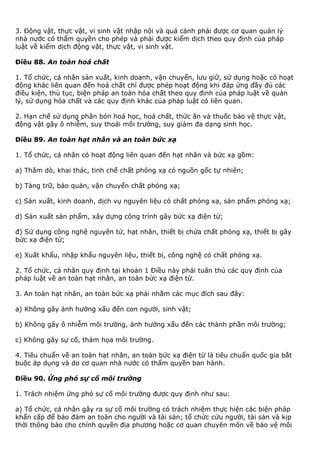 3. Động vật, thực vật, vi sinh vật nhập nội và quá cảnh phải được cơ quan quản lý
nhà nước có thẩm quyền cho phép và phải được kiểm dịch theo quy định của pháp
luật về kiểm dịch động vật, thực vật, vi sinh vật.
Điều 88. An toàn hoá chất
1. Tổ chức, cá nhân sản xuất, kinh doanh, vận chuyển, lưu giữ, sử dụng hoặc có hoạt
động khác liên quan đến hoá chất chỉ được phép hoạt động khi đáp ứng đầy đủ các
điều kiện, thủ tục, biện pháp an toàn hóa chất theo quy định của pháp luật về quản
lý, sử dụng hóa chất và các quy định khác của pháp luật có liên quan.
2. Hạn chế sử dụng phân bón hoá học, hoá chất, thức ăn và thuốc bảo vệ thực vật,
động vật gây ô nhiễm, suy thoái môi trường, suy giảm đa dạng sinh học.
Điều 89. An toàn hạt nhân và an toàn bức xạ
1. Tổ chức, cá nhân có hoạt động liên quan đến hạt nhân và bức xạ gồm:
a) Thăm dò, khai thác, tinh chế chất phóng xạ có nguồn gốc tự nhiên;
b) Tàng trữ, bảo quản, vận chuyển chất phóng xạ;
c) Sản xuất, kinh doanh, dịch vụ nguyên liệu có chất phóng xạ, sản phẩm phóng xạ;
d) Sản xuất sản phẩm, xây dựng công trình gây bức xạ điện từ;
đ) Sử dụng công nghệ nguyên tử, hạt nhân, thiết bị chứa chất phóng xạ, thiết bị gây
bức xạ điện từ;
e) Xuất khẩu, nhập khẩu nguyên liệu, thiết bị, công nghệ có chất phóng xạ.
2. Tổ chức, cá nhân quy định tại khoản 1 Điều này phải tuân thủ các quy định của
pháp luật về an toàn hạt nhân, an toàn bức xạ điện từ.
3. An toàn hạt nhân, an toàn bức xạ phải nhằm các mục đích sau đây:
a) Không gây ảnh hưởng xấu đến con người, sinh vật;
b) Không gây ô nhiễm môi trường, ảnh hưởng xấu đến các thành phần môi trường;
c) Không gây sự cố, thảm họa môi trường.
4. Tiêu chuẩn về an toàn hạt nhân, an toàn bức xạ điện từ là tiêu chuẩn quốc gia bắt
buộc áp dụng và do cơ quan nhà nước có thẩm quyền ban hành.
Điều 90. Ứng phó sự cố môi trường
1. Trách nhiệm ứng phó sự cố môi trường được quy định như sau:
a) Tổ chức, cá nhân gây ra sự cố môi trường có trách nhiệm thực hiện các biện pháp
khẩn cấp để bảo đảm an toàn cho người và tài sản; tổ chức cứu người, tài sản và kịp
thời thông báo cho chính quyền địa phương hoặc cơ quan chuyên môn về bảo vệ môi
 