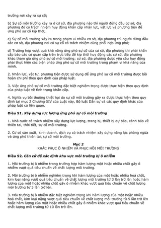 trường nơi xảy ra sự cố;
b) Sự cố môi trường xảy ra ở cơ sở, địa phương nào thì người đứng đầu cơ sở, địa
phương đó có trách nhiệm huy động khẩn cấp nhân lực, vật lực và phương tiện để
ứng phó sự cố kịp thời;
c) Sự cố môi trường xảy ra trong phạm vi nhiều cơ sở, địa phương thì người đứng đầu
các cơ sở, địa phương nơi có sự cố có trách nhiệm cùng phối hợp ứng phó;
d) Trường hợp vượt quá khả năng ứng phó sự cố của cơ sở, địa phương thì phải khẩn
cấp báo cáo cơ quan cấp trên trực tiếp để kịp thời huy động các cơ sở, địa phương
khác tham gia ứng phó sự cố môi trường; cơ sở, địa phương được yêu cầu huy động
phải thực hiện các biện pháp ứng phó sự cố môi trường trong phạm vi khả năng của
mình.
2. Nhân lực, vật tư, phương tiện được sử dụng để ứng phó sự cố môi trường được bồi
hoàn chi phí theo quy định của pháp luật.
3. Việc ứng phó sự cố môi trường đặc biệt nghiêm trọng được thực hiện theo quy định
của pháp luật về tình trạng khẩn cấp.
4. Nghĩa vụ bồi thường thiệt hại do sự cố môi trường gây ra được thực hiện theo quy
định tại mục 2 Chương XIV của Luật này, Bộ luật Dân sự và các quy định khác của
pháp luật có liên quan.
Điều 91. Xây dựng lực lượng ứng phó sự cố môi trường
1. Nhà nước có trách nhiệm xây dựng lực lượng, trang bị, thiết bị dự báo, cảnh báo về
thiên tai, thời tiết, sự cố môi trường.
2. Cơ sở sản xuất, kinh doanh, dịch vụ có trách nhiệm xây dựng năng lực phòng ngừa
và ứng phó thiên tai, sự cố môi trường.
Mục 2
KHẮC PHỤC Ô NHIỄM VÀ PHỤC HỒI MÔI TRƯỜNG
Điều 92. Căn cứ để xác định khu vực môi trường bị ô nhiễm
1. Môi trường bị ô nhiễm trong trường hợp hàm lượng một hoặc nhiều chất gây ô
nhiễm vượt quá tiêu chuẩn về chất lượng môi trường.
2. Môi trường bị ô nhiễm nghiêm trọng khi hàm lượng của một hoặc nhiều hoá chất,
kim loại nặng vượt quá tiêu chuẩn về chất lượng môi trường từ 3 lần trở lên hoặc hàm
lượng của một hoặc nhiều chất gây ô nhiễm khác vượt quá tiêu chuẩn về chất lượng
môi trường từ 5 lần trở lên.
3. Môi trường bị ô nhiễm đặc biệt nghiêm trọng khi hàm lượng của một hoặc nhiều
hoá chất, kim loại nặng vượt quá tiêu chuẩn về chất lượng môi trường từ 5 lần trở lên
hoặc hàm lượng của một hoặc nhiều chất gây ô nhiễm khác vượt quá tiêu chuẩn về
chất lượng môi trường từ 10 lần trở lên.
 