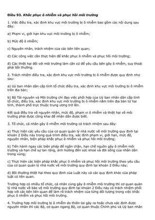 Điều 93. Khắc phục ô nhiễm và phục hồi môi trường
1. Việc điều tra, xác định khu vực môi trường bị ô nhiễm bao gồm các nội dung sau
đây:
a) Phạm vi, giới hạn khu vực môi trường bị ô nhiễm;
b) Mức độ ô nhiễm;
c) Nguyên nhân, trách nhiệm của các bên liên quan;
d) Các công việc cần thực hiện để khắc phục ô nhiễm và phục hồi môi trường;
đ) Các thiệt hại đối với môi trường làm căn cứ để yêu cầu bên gây ô nhiễm, suy thoái
phải bồi thường.
2. Trách nhiệm điều tra, xác định khu vực môi trường bị ô nhiễm được quy định như
sau:
a) Uỷ ban nhân dân cấp tỉnh tổ chức điều tra, xác định khu vực môi trường bị ô nhiễm
trên địa bàn;
b) Bộ Tài nguyên và Môi trường chỉ đạo việc phối hợp của Uỷ ban nhân dân cấp tỉnh
tổ chức, điều tra, xác định khu vực môi trường bị ô nhiễm nằm trên địa bàn từ hai
tỉnh, thành phố trực thuộc trung ương trở lên.
Kết quả điều tra về nguyên nhân, mức độ, phạm vi ô nhiễm và thiệt hại về môi
trường phải được công khai để nhân dân được biết.
3. Tổ chức, cá nhân gây ô nhiễm môi trường có trách nhiệm sau đây:
a) Thực hiện các yêu cầu của cơ quan quản lý nhà nước về môi trường quy định tại
khoản 2 Điều này trong quá trình điều tra, xác định phạm vi, giới hạn, mức độ,
nguyên nhân, biện pháp khắc phục ô nhiễm và phục hồi môi trường;
b) Tiến hành ngay các biện pháp để ngăn chặn, hạn chế nguồn gây ô nhiễm môi
trường và hạn chế sự lan rộng, ảnh hưởng đến sức khoẻ và đời sống của nhân dân
trong vùng;
c) Thực hiện các biện pháp khắc phục ô nhiễm và phục hồi môi trường theo yêu cầu
của cơ quan quản lý nhà nước về môi trường quy định tại khoản 2 Điều này;
d) Bồi thường thiệt hại theo quy định của Luật này và các quy định khác của pháp
luật có liên quan.
Trường hợp có nhiều tổ chức, cá nhân cùng gây ô nhiễm môi trường thì cơ quan quản
lý nhà nước về bảo vệ môi trường quy định tại khoản 2 Điều này có trách nhiệm phối
hợp với các bên liên quan để làm rõ trách nhiệm của từng đối tượng trong việc khắc
phục ô nhiễm và phục hồi môi trường.
4. Trường hợp môi trường bị ô nhiễm do thiên tai gây ra hoặc chưa xác định được
nguyên nhân thì các Bộ, cơ quan ngang Bộ, cơ quan thuộc Chính phủ và Uỷ ban nhân
 