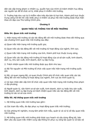 dân các cấp trong phạm vi nhiệm vụ, quyền hạn của mình có trách nhiệm huy động
các nguồn lực để tổ chức xử lý, khắc phục ô nhiễm môi trường.
5. Trường hợp khu vực bị ô nhiễm nằm trên địa bàn từ hai tỉnh, thành phố trực thuộc
trung ương trở lên thì việc khắc phục ô nhiễm và phục hồi môi trường được thực hiện
theo chỉ đạo của Thủ tướng Chính phủ.
Chương X
QUAN TRẮC VÀ THÔNG TIN VỀ MÔI TRƯỜNG
Điều 94. Quan trắc môi trường
1. Hiện trạng môi trường và các tác động đối với môi trường được theo dõi thông qua
các chương trình quan trắc môi trường sau đây:
a) Quan trắc hiện trạng môi trường quốc gia;
b) Quan trắc các tác động đối với môi trường từ hoạt động của ngành, lĩnh vực;
c) Quan trắc hiện trạng môi trường của tỉnh, thành phố trực thuộc trung ương;
d) Quan trắc các tác động môi trường từ hoạt động của cơ sở sản xuất, kinh doanh,
dịch vụ, khu sản xuất, kinh doanh, dịch vụ tập trung.
2. Trách nhiệm quan trắc môi trường được quy định như sau:
a) Bộ Tài nguyên và Môi trường tổ chức việc quan trắc hiện trạng môi trường quốc
gia;
b) Bộ, cơ quan ngang Bộ, cơ quan thuộc Chính phủ tổ chức việc quan trắc các tác
động đối với môi trường từ hoạt động của ngành, lĩnh vực do mình quản lý;
c) Uỷ ban nhân dân cấp tỉnh tổ chức việc quan trắc hiện trạng môi trường theo phạm
vi địa phương;
d) Người quản lý, vận hành cơ sở sản xuất, kinh doanh, dịch vụ hoặc khu sản xuất,
kinh doanh, dịch vụ tập trung có trách nhiệm quan trắc các tác động đối với môi
trường từ các cơ sở của mình.
Điều 95. Hệ thống quan trắc môi trường
1. Hệ thống quan trắc môi trường bao gồm:
a) Các trạm lấy mẫu, đo đạc phục vụ hoạt động quan trắc môi trường;
b) Các phòng thí nghiệm, trung tâm phân tích mẫu, quản lý và xử lý số liệu quan trắc
môi trường.
2. Hệ thống quan trắc môi trường phải được quy hoạch và xây dựng đồng bộ, bảo
đảm yêu cầu quan trắc nhằm cung cấp thông tin phục vụ công tác quản lý và bảo vệ
 