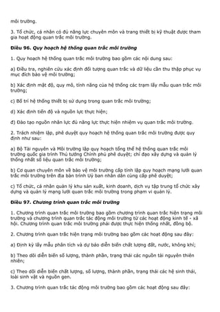 môi trường.
3. Tổ chức, cá nhân có đủ năng lực chuyên môn và trang thiết bị kỹ thuật được tham
gia hoạt động quan trắc môi trường.
Điều 96. Quy hoạch hệ thống quan trắc môi trường
1. Quy hoạch hệ thống quan trắc môi trường bao gồm các nội dung sau:
a) Điều tra, nghiên cứu xác định đối tượng quan trắc và dữ liệu cần thu thập phục vụ
mục đích bảo vệ môi trường;
b) Xác định mật độ, quy mô, tính năng của hệ thống các trạm lấy mẫu quan trắc môi
trường;
c) Bố trí hệ thống thiết bị sử dụng trong quan trắc môi trường;
d) Xác định tiến độ và nguồn lực thực hiện;
đ) Đào tạo nguồn nhân lực đủ năng lực thực hiện nhiệm vụ quan trắc môi trường.
2. Trách nhiệm lập, phê duyệt quy hoạch hệ thống quan trắc môi trường được quy
định như sau:
a) Bộ Tài nguyên và Môi trường lập quy hoạch tổng thể hệ thống quan trắc môi
trường quốc gia trình Thủ tướng Chính phủ phê duyệt; chỉ đạo xây dựng và quản lý
thống nhất số liệu quan trắc môi trường;
b) Cơ quan chuyên môn về bảo vệ môi trường cấp tỉnh lập quy hoạch mạng lưới quan
trắc môi trường trên địa bàn trình Uỷ ban nhân dân cùng cấp phê duyệt;
c) Tổ chức, cá nhân quản lý khu sản xuất, kinh doanh, dịch vụ tập trung tổ chức xây
dựng và quản lý mạng lưới quan trắc môi trường trong phạm vi quản lý.
Điều 97. Chương trình quan trắc môi trường
1. Chương trình quan trắc môi trường bao gồm chương trình quan trắc hiện trạng môi
trường và chương trình quan trắc tác động môi trường từ các hoạt động kinh tế - xã
hội. Chương trình quan trắc môi trường phải được thực hiện thống nhất, đồng bộ.
2. Chương trình quan trắc hiện trạng môi trường bao gồm các hoạt động sau đây:
a) Định kỳ lấy mẫu phân tích và dự báo diễn biến chất lượng đất, nước, không khí;
b) Theo dõi diễn biến số lượng, thành phần, trạng thái các nguồn tài nguyên thiên
nhiên;
c) Theo dõi diễn biến chất lượng, số lượng, thành phần, trạng thái các hệ sinh thái,
loài sinh vật và nguồn gen.
3. Chương trình quan trắc tác động môi trường bao gồm các hoạt động sau đây:
 