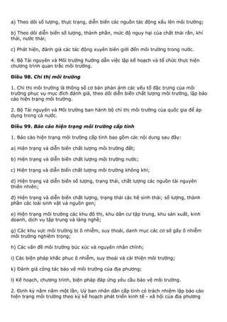 a) Theo dõi số lượng, thực trạng, diễn biến các nguồn tác động xấu lên môi trường;
b) Theo dõi diễn biến số lượng, thành phần, mức độ nguy hại của chất thải rắn, khí
thải, nước thải;
c) Phát hiện, đánh giá các tác động xuyên biên giới đến môi trường trong nước.
4. Bộ Tài nguyên và Môi trường hướng dẫn việc lập kế hoạch và tổ chức thực hiện
chương trình quan trắc môi trường.
Điều 98. Chỉ thị môi trường
1. Chỉ thị môi trường là thông số cơ bản phản ánh các yếu tố đặc trưng của môi
trường phục vụ mục đích đánh giá, theo dõi diễn biến chất lượng môi trường, lập báo
cáo hiện trạng môi trường.
2. Bộ Tài nguyên và Môi trường ban hành bộ chỉ thị môi trường của quốc gia để áp
dụng trong cả nước.
Điều 99. Báo cáo hiện trạng môi trường cấp tỉnh
1. Báo cáo hiện trạng môi trường cấp tỉnh bao gồm các nội dung sau đây:
a) Hiện trạng và diễn biến chất lượng môi trường đất;
b) Hiện trạng và diễn biến chất lượng môi trường nước;
c) Hiện trạng và diễn biến chất lượng môi trường không khí;
d) Hiện trạng và diễn biến số lượng, trạng thái, chất lượng các nguồn tài nguyên
thiên nhiên;
đ) Hiện trạng và diễn biến chất lượng, trạng thái các hệ sinh thái; số lượng, thành
phần các loài sinh vật và nguồn gen;
e) Hiện trạng môi trường các khu đô thị, khu dân cư tập trung, khu sản xuất, kinh
doanh, dịch vụ tập trung và làng nghề;
g) Các khu vực môi trường bị ô nhiễm, suy thoái, danh mục các cơ sở gây ô nhiễm
môi trường nghiêm trọng;
h) Các vấn đề môi trường búc xúc và nguyên nhân chính;
i) Các biện pháp khắc phục ô nhiễm, suy thoái và cải thiện môi trường;
k) Đánh giá công tác bảo vệ môi trường của địa phương;
l) Kế hoạch, chương trình, biện pháp đáp ứng yêu cầu bảo vệ môi trường.
2. Định kỳ năm năm một lần, Uỷ ban nhân dân cấp tỉnh có trách nhiệm lập báo cáo
hiện trạng môi trường theo kỳ kế hoạch phát triển kinh tế - xã hội của địa phương
 
