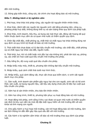 đến môi trường.
12. Đóng góp kiến thức, công sức, tài chính cho hoạt động bảo vệ môi trường.
Điều 7. Những hành vi bị nghiêm cấm
1. Phá hoại, khai thác trái phép rừng, các nguồn tài nguyên thiên nhiên khác.
2. Khai thác, đánh bắt các nguồn tài nguyên sinh vật bằng phương tiện, công cụ,
phương pháp huỷ diệt, không đúng thời vụ và sản lượng theo quy định của pháp luật.
3. Khai thác, kinh doanh, tiêu thụ, sử dụng các loài thực vật, động vật hoang dã quý
hiếm thuộc danh mục cấm do cơ quan nhà nước có thẩm quyền quy định.
4. Chôn lấp chất độc, chất phóng xạ, chất thải và chất nguy hại khác không đúng nơi
quy định và quy trình kỹ thuật về bảo vệ môi trường.
5. Thải chất thải chưa được xử lý đạt tiêu chuẩn môi trường; các chất độc, chất phóng
xạ và chất nguy hại khác vào đất, nguồn nước.
6. Thải khói, bụi, khí có chất hoặc mùi độc hại vào không khí; phát tán bức xạ, phóng
xạ, các chất ion hoá vượt quá tiêu chuẩn môi trường cho phép.
7. Gây tiếng ồn, độ rung vượt quá tiêu chuẩn cho phép.
8. Nhập khẩu máy móc, thiết bị, phương tiện không đạt tiêu chuẩn môi trường.
9. Nhập khẩu, quá cảnh chất thải dưới mọi hình thức.
10. Nhập khẩu, quá cảnh động vật, thực vật chưa qua kiểm dịch; vi sinh vật ngoài
danh mục cho phép.
11. Sản xuất, kinh doanh sản phẩm gây nguy hại cho con người, sinh vật và hệ sinh
thái; sản xuất, sử dụng nguyên liệu, vật liệu xây dựng chứa yếu tố độc hại vượt quá
tiêu chuẩn cho phép.
12. Xâm hại di sản thiên nhiên, khu bảo tồn thiên nhiên.
13. Xâm hại công trình, thiết bị, phương tiện phục vụ hoạt động bảo vệ môi trường.
14. Hoạt động trái phép, sinh sống ở khu vực được cơ quan nhà nước có thẩm quyền
xác định là khu vực cấm do mức độ đặc biệt nguy hiểm về môi trường đối với sức
khỏe và tính mạng con người.
15. Che giấu hành vi huỷ hoại môi trường, cản trở hoạt động bảo vệ môi trường, làm
sai lệch thông tin dẫn đến gây hậu quả xấu đối với môi trường.
16. Các hành vi bị nghiêm cấm khác về bảo vệ môi trường theo quy định của pháp
luật.
Chương II
 