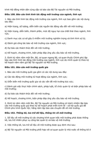 trình Hội đồng nhân dân cùng cấp và báo cáo Bộ Tài nguyên và Môi trường.
Điều 100. Báo cáo tình hình tác động môi trường của ngành, lĩnh vực
1. Báo cáo tình hình tác động môi trường của ngành, lĩnh vực bao gồm các nội dung
sau đây:
a) Hiện trạng, số lượng, diễn biến các nguồn tác động xấu đối với môi trường;
b) Hiện trạng, diễn biến, thành phần, mức độ nguy hại của chất thải theo ngành, lĩnh
vực;
c) Danh mục các cơ sở gây ô nhiễm môi trường nghiêm trọng và tình hình xử lý;
d) Đánh giá công tác bảo vệ môi trường của ngành, lĩnh vực;
đ) Dự báo các thách thức đối với môi trường;
e) Kế hoạch, chương trình, biện pháp đáp ứng yêu cầu bảo vệ môi trường.
2. Định kỳ năm năm một lần, Bộ, cơ quan ngang Bộ, cơ quan thuộc Chính phủ lập
báo cáo tình hình tác động môi trường của ngành, lĩnh vực do mình quản lý theo kỳ
kế hoạch năm năm gửi Bộ Tài nguyên và Môi trường.
Điều 101. Báo cáo môi trường quốc gia
1. Báo cáo môi trường quốc gia gồm có các nội dung sau đây:
a) Các tác động môi trường từ hoạt động của ngành, lĩnh vực;
b) Diễn biến môi trường quốc gia và các vấn đề môi trường búc xúc;
c) Đánh giá việc thực hiện chính sách, pháp luật, tổ chức quản lý và biện pháp bảo vệ
môi trường;
d) Dự báo các thách thức đối với môi trường;
đ) Kế hoạch, chương trình, biện pháp đáp ứng yêu cầu bảo vệ môi trường.
2. Định kỳ năm năm một lần, Bộ Tài nguyên và Môi trường có trách nhiệm lập báo
cáo môi trường quốc gia theo kỳ kế hoạch phát triển kinh tế - xã hội quốc gia để
Chính phủ trình Quốc hội; hằng năm lập báo cáo chuyên đề về môi trường.
Điều 102. Thống kê, lưu trữ dữ liệu, thông tin về môi trường
1. Số liệu về môi trường từ các chương trình quan trắc môi trường phải được thống
kê, lưu trữ nhằm phục vụ công tác quản lý và bảo vệ môi trường.
2. Việc thống kê, lưu trữ số liệu về môi trường được quy định như sau:
a) Bộ Tài nguyên và Môi trường phối hợp với cơ quan quản lý nhà nước về thống kê ở
 