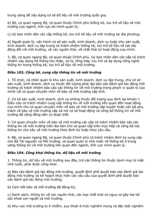 trung ương để xây dựng cơ sở dữ liệu về môi trường quốc gia;
b) Bộ, cơ quan ngang Bộ, cơ quan thuộc Chính phủ thống kê, lưu trữ số liệu về môi
trường của ngành, lĩnh vực do mình quản lý;
c) Uỷ ban nhân dân các cấp thống kê, lưu trữ số liệu về môi trường tại địa phương;
d) Người quản lý, vận hành cơ sở sản xuất, kinh doanh, dịch vụ hoặc khu sản xuất,
kinh doanh, dịch vụ tập trung có trách nhiệm thống kê, lưu trữ số liệu về các tác
động đối với môi trường, về các nguồn thải, về chất thải từ hoạt động của mình.
3. Bộ, cơ quan ngang Bộ, cơ quan thuộc Chính phủ, Uỷ ban nhân dân các cấp có trách
nhiệm xây dựng hệ thống thu thập, xử lý, tổng hợp, lưu trữ và áp dụng công nghệ
thông tin trong thống kê, lưu trữ số liệu về môi trường.
Điều 103. Công bố, cung cấp thông tin về môi trường
1. Tổ chức, cá nhân quản lý khu sản xuất, kinh doanh, dịch vụ tập trung, chủ cơ sở
sản xuất, kinh doanh, dịch vụ thuộc đối tượng phải lập báo cáo đánh giá tác động môi
trường có trách nhiệm báo cáo các thông tin về môi trường trong phạm vi quản lý của
mình với cơ quan chuyên môn về bảo vệ môi trường cấp tỉnh.
2. Cơ sở sản xuất, kinh doanh, dịch vụ không thuộc đối tượng quy định tại khoản 1
Điều này có trách nhiệm cung cấp thông tin về môi trường liên quan đến hoạt động
của mình cho cơ quan chuyên môn về bảo vệ môi trường cấp huyện hoặc cán bộ phụ
trách về bảo vệ môi trường cấp xã nơi cơ sở hoạt động và công bố thông tin về môi
trường để cộng đồng dân cư được biết.
3. Cơ quan chuyên môn về bảo vệ môi trường các cấp có trách nhiệm báo cáo các
thông tin về môi trường trên địa bàn cho cơ quan cấp trên trực tiếp và công bố các
thông tin chủ yếu về môi trường theo định kỳ hoặc theo yêu cầu.
4. Bộ, cơ quan ngang Bộ, cơ quan thuộc Chính phủ có trách nhiệm định kỳ cung cấp
cho Bộ Tài nguyên và Môi trường, cơ quan quản lý nhà nước về thống kê ở trung
ương thông tin về môi trường liên quan đến ngành, lĩnh vực mình quản lý.
Điều 104. Công khai thông tin, dữ liệu về môi trường
1. Thông tin, dữ liệu về môi trường sau đây, trừ các thông tin thuộc danh mục bí mật
nhà nước, phải được công khai:
a) Báo cáo đánh giá tác động môi trường, quyết định phê duyệt báo cáo đánh giá tác
động môi trường và kế hoạch thực hiện các yêu cầu của quyết định phê duyệt báo
cáo đánh giá tác động môi trường;
b) Cam kết bảo vệ môi trường đã đăng ký;
c) Danh sách, thông tin về các nguồn thải, các loại chất thải có nguy cơ gây hại tới
sức khoẻ con người và môi trường;
d) Khu vực môi trường bị ô nhiễm, suy thoái ở mức nghiêm trọng và đặc biệt nghiêm
 