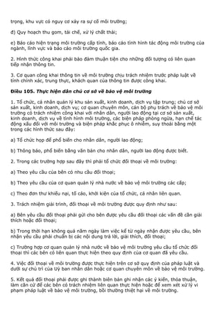 trọng, khu vực có nguy cơ xảy ra sự cố môi trường;
đ) Quy hoạch thu gom, tái chế, xử lý chất thải;
e) Báo cáo hiện trạng môi trường cấp tỉnh, báo cáo tình hình tác động môi trường của
ngành, lĩnh vực và báo cáo môi trường quốc gia.
2. Hình thức công khai phải bảo đảm thuận tiện cho những đối tượng có liên quan
tiếp nhận thông tin.
3. Cơ quan công khai thông tin về môi trường chịu trách nhiệm trước pháp luật về
tính chính xác, trung thực, khách quan của thông tin được công khai.
Điều 105. Thực hiện dân chủ cơ sở về bảo vệ môi trường
1. Tổ chức, cá nhân quản lý khu sản xuất, kinh doanh, dịch vụ tập trung; chủ cơ sở
sản xuất, kinh doanh, dịch vụ; cơ quan chuyên môn, cán bộ phụ trách về bảo vệ môi
trường có trách nhiệm công khai với nhân dân, người lao động tại cơ sở sản xuất,
kinh doanh, dịch vụ về tình hình môi trường, các biện pháp phòng ngừa, hạn chế tác
động xấu đối với môi trường và biện pháp khắc phục ô nhiễm, suy thoái bằng một
trong các hình thức sau đây:
a) Tổ chức họp để phổ biến cho nhân dân, người lao động;
b) Thông báo, phổ biến bằng văn bản cho nhân dân, người lao động được biết.
2. Trong các trường hợp sau đây thì phải tổ chức đối thoại về môi trường:
a) Theo yêu cầu của bên có nhu cầu đối thoại;
b) Theo yêu cầu của cơ quan quản lý nhà nước về bảo vệ môi trường các cấp;
c) Theo đơn thư khiếu nại, tố cáo, khởi kiện của tổ chức, cá nhân liên quan.
3. Trách nhiệm giải trình, đối thoại về môi trường được quy định như sau:
a) Bên yêu cầu đối thoại phải gửi cho bên được yêu cầu đối thoại các vấn đề cần giải
thích hoặc đối thoại;
b) Trong thời hạn không quá năm ngày làm việc kể từ ngày nhận được yêu cầu, bên
nhận yêu cầu phải chuẩn bị các nội dung trả lời, giải thích, đối thoại;
c) Trường hợp cơ quan quản lý nhà nước về bảo vệ môi trường yêu cầu tổ chức đối
thoại thì các bên có liên quan thực hiện theo quy định của cơ quan đã yêu cầu.
4. Việc đối thoại về môi trường được thực hiện trên cơ sở quy định của pháp luật và
dưới sự chủ trì của Uỷ ban nhân dân hoặc cơ quan chuyên môn về bảo vệ môi trường.
5. Kết quả đối thoại phải được ghi thành biên bản ghi nhận các ý kiến, thỏa thuận,
làm căn cứ để các bên có trách nhiệm liên quan thực hiện hoặc để xem xét xử lý vi
phạm pháp luật về bảo vệ môi trường, bồi thường thiệt hại về môi trường.
 