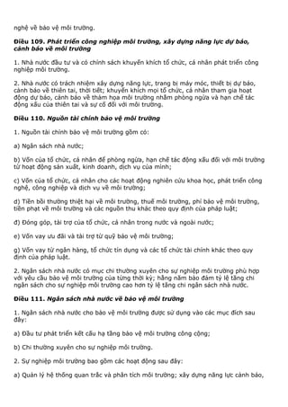 nghệ về bảo vệ môi trường.
Điều 109. Phát triển công nghiệp môi trường, xây dựng năng lực dự báo,
cảnh báo về môi trường
1. Nhà nước đầu tư và có chính sách khuyến khích tổ chức, cá nhân phát triển công
nghiệp môi trường.
2. Nhà nước có trách nhiệm xây dựng năng lực, trang bị máy móc, thiết bị dự báo,
cảnh báo về thiên tai, thời tiết; khuyến khích mọi tổ chức, cá nhân tham gia hoạt
động dự báo, cảnh báo về thảm họa môi trường nhằm phòng ngừa và hạn chế tác
động xấu của thiên tai và sự cố đối với môi trường.
Điều 110. Nguồn tài chính bảo vệ môi trường
1. Nguồn tài chính bảo vệ môi trường gồm có:
a) Ngân sách nhà nước;
b) Vốn của tổ chức, cá nhân để phòng ngừa, hạn chế tác động xấu đối với môi trường
từ hoạt động sản xuất, kinh doanh, dịch vụ của mình;
c) Vốn của tổ chức, cá nhân cho các hoạt động nghiên cứu khoa học, phát triển công
nghệ, công nghiệp và dịch vụ về môi trường;
d) Tiền bồi thường thiệt hại về môi trường, thuế môi trường, phí bảo vệ môi trường,
tiền phạt về môi trường và các nguồn thu khác theo quy định của pháp luật;
đ) Đóng góp, tài trợ của tổ chức, cá nhân trong nước và ngoài nước;
e) Vốn vay ưu đãi và tài trợ từ quỹ bảo vệ môi trường;
g) Vốn vay từ ngân hàng, tổ chức tín dụng và các tổ chức tài chính khác theo quy
định của pháp luật.
2. Ngân sách nhà nước có mục chi thường xuyên cho sự nghiệp môi trường phù hợp
với yêu cầu bảo vệ môi trường của từng thời kỳ; hằng năm bảo đảm tỷ lệ tăng chi
ngân sách cho sự nghiệp môi trường cao hơn tỷ lệ tăng chi ngân sách nhà nước.
Điều 111. Ngân sách nhà nước về bảo vệ môi trường
1. Ngân sách nhà nước cho bảo vệ môi trường được sử dụng vào các mục đích sau
đây:
a) Đầu tư phát triển kết cấu hạ tầng bảo vệ môi trường công cộng;
b) Chi thường xuyên cho sự nghiệp môi trường.
2. Sự nghiệp môi trường bao gồm các hoạt động sau đây:
a) Quản lý hệ thống quan trắc và phân tích môi trường; xây dựng năng lực cảnh báo,
 