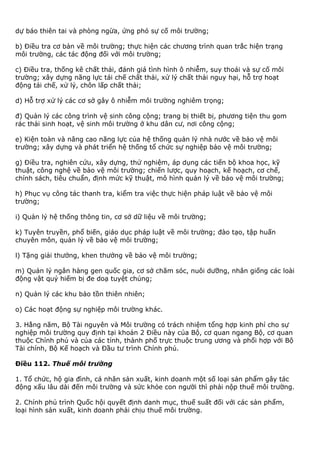 dự báo thiên tai và phòng ngừa, ứng phó sự cố môi trường;
b) Điều tra cơ bản về môi trường; thực hiện các chương trình quan trắc hiện trạng
môi trường, các tác động đối với môi trường;
c) Điều tra, thống kê chất thải, đánh giá tình hình ô nhiễm, suy thoái và sự cố môi
trường; xây dựng năng lực tái chế chất thải, xử lý chất thải nguy hại, hỗ trợ hoạt
động tái chế, xử lý, chôn lấp chất thải;
d) Hỗ trợ xử lý các cơ sở gây ô nhiễm môi trường nghiêm trọng;
đ) Quản lý các công trình vệ sinh công cộng; trang bị thiết bị, phương tiện thu gom
rác thải sinh hoạt, vệ sinh môi trường ở khu dân cư, nơi công cộng;
e) Kiện toàn và nâng cao năng lực của hệ thống quản lý nhà nước về bảo vệ môi
trường; xây dựng và phát triển hệ thống tổ chức sự nghiệp bảo vệ môi trường;
g) Điều tra, nghiên cứu, xây dựng, thử nghiệm, áp dụng các tiến bộ khoa học, kỹ
thuật, công nghệ về bảo vệ môi trường; chiến lược, quy hoạch, kế hoạch, cơ chế,
chính sách, tiêu chuẩn, định mức kỹ thuật, mô hình quản lý về bảo vệ môi trường;
h) Phục vụ công tác thanh tra, kiểm tra việc thực hiện pháp luật về bảo vệ môi
trường;
i) Quản lý hệ thống thông tin, cơ sở dữ liệu về môi trường;
k) Tuyên truyền, phổ biến, giáo dục pháp luật về môi trường; đào tạo, tập huấn
chuyên môn, quản lý về bảo vệ môi trường;
l) Tặng giải thưởng, khen thưởng về bảo vệ môi trường;
m) Quản lý ngân hàng gen quốc gia, cơ sở chăm sóc, nuôi dưỡng, nhân giống các loài
động vật quý hiếm bị đe doạ tuyệt chủng;
n) Quản lý các khu bảo tồn thiên nhiên;
o) Các hoạt động sự nghiệp môi trường khác.
3. Hằng năm, Bộ Tài nguyên và Môi trường có trách nhiệm tổng hợp kinh phí cho sự
nghiệp môi trường quy định tại khoản 2 Điều này của Bộ, cơ quan ngang Bộ, cơ quan
thuộc Chính phủ và của các tỉnh, thành phố trực thuộc trung ương và phối hợp với Bộ
Tài chính, Bộ Kế hoạch và Đầu tư trình Chính phủ.
Điều 112. Thuế môi trường
1. Tổ chức, hộ gia đình, cá nhân sản xuất, kinh doanh một số loại sản phẩm gây tác
động xấu lâu dài đến môi trường và sức khỏe con người thì phải nộp thuế môi trường.
2. Chính phủ trình Quốc hội quyết định danh mục, thuế suất đối với các sản phẩm,
loại hình sản xuất, kinh doanh phải chịu thuế môi trường.
 