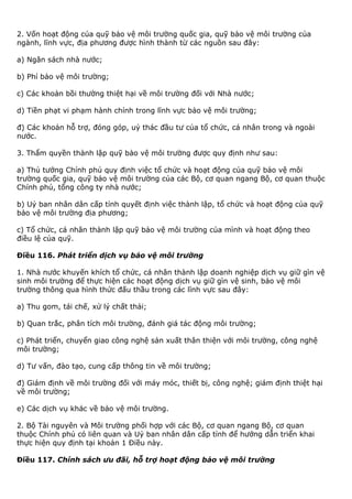 2. Vốn hoạt động của quỹ bảo vệ môi trường quốc gia, quỹ bảo vệ môi trường của
ngành, lĩnh vực, địa phương được hình thành từ các nguồn sau đây:
a) Ngân sách nhà nước;
b) Phí bảo vệ môi trường;
c) Các khoản bồi thường thiệt hại về môi trường đối với Nhà nước;
d) Tiền phạt vi phạm hành chính trong lĩnh vực bảo vệ môi trường;
đ) Các khoản hỗ trợ, đóng góp, uỷ thác đầu tư của tổ chức, cá nhân trong và ngoài
nước.
3. Thẩm quyền thành lập quỹ bảo vệ môi trường được quy định như sau:
a) Thủ tướng Chính phủ quy định việc tổ chức và hoạt động của quỹ bảo vệ môi
trường quốc gia, quỹ bảo vệ môi trường của các Bộ, cơ quan ngang Bộ, cơ quan thuộc
Chính phủ, tổng công ty nhà nước;
b) Uỷ ban nhân dân cấp tỉnh quyết định việc thành lập, tổ chức và hoạt động của quỹ
bảo vệ môi trường địa phương;
c) Tổ chức, cá nhân thành lập quỹ bảo vệ môi trường của mình và hoạt động theo
điều lệ của quỹ.
Điều 116. Phát triển dịch vụ bảo vệ môi trường
1. Nhà nước khuyến khích tổ chức, cá nhân thành lập doanh nghiệp dịch vụ giữ gìn vệ
sinh môi trường để thực hiện các hoạt động dịch vụ giữ gìn vệ sinh, bảo vệ môi
trường thông qua hình thức đấu thầu trong các lĩnh vực sau đây:
a) Thu gom, tái chế, xử lý chất thải;
b) Quan trắc, phân tích môi trường, đánh giá tác động môi trường;
c) Phát triển, chuyển giao công nghệ sản xuất thân thiện với môi trường, công nghệ
môi trường;
d) Tư vấn, đào tạo, cung cấp thông tin về môi trường;
đ) Giám định về môi trường đối với máy móc, thiết bị, công nghệ; giám định thiệt hại
về môi trường;
e) Các dịch vụ khác về bảo vệ môi trường.
2. Bộ Tài nguyên và Môi trường phối hợp với các Bộ, cơ quan ngang Bộ, cơ quan
thuộc Chính phủ có liên quan và Uỷ ban nhân dân cấp tỉnh để hướng dẫn triển khai
thực hiện quy định tại khoản 1 Điều này.
Điều 117. Chính sách ưu đãi, hỗ trợ hoạt động bảo vệ môi trường
 