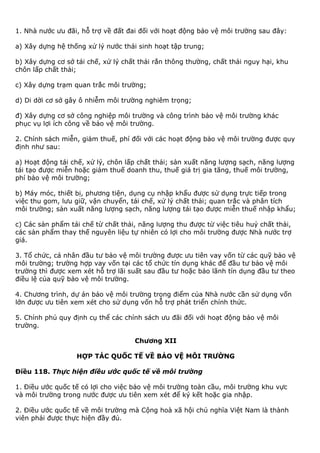 1. Nhà nước ưu đãi, hỗ trợ về đất đai đối với hoạt động bảo vệ môi trường sau đây:
a) Xây dựng hệ thống xử lý nước thải sinh hoạt tập trung;
b) Xây dựng cơ sở tái chế, xử lý chất thải rắn thông thường, chất thải nguy hại, khu
chôn lấp chất thải;
c) Xây dựng trạm quan trắc môi trường;
d) Di dời cơ sở gây ô nhiễm môi trường nghiêm trọng;
đ) Xây dựng cơ sở công nghiệp môi trường và công trình bảo vệ môi trường khác
phục vụ lợi ích công về bảo vệ môi trường.
2. Chính sách miễn, giảm thuế, phí đối với các hoạt động bảo vệ môi trường được quy
định như sau:
a) Hoạt động tái chế, xử lý, chôn lấp chất thải; sản xuất năng lượng sạch, năng lượng
tái tạo được miễn hoặc giảm thuế doanh thu, thuế giá trị gia tăng, thuế môi trường,
phí bảo vệ môi trường;
b) Máy móc, thiết bị, phương tiện, dụng cụ nhập khẩu được sử dụng trực tiếp trong
việc thu gom, lưu giữ, vận chuyển, tái chế, xử lý chất thải; quan trắc và phân tích
môi trường; sản xuất năng lượng sạch, năng lượng tái tạo được miễn thuế nhập khẩu;
c) Các sản phẩm tái chế từ chất thải, năng lượng thu được từ việc tiêu huỷ chất thải,
các sản phẩm thay thế nguyên liệu tự nhiên có lợi cho môi trường được Nhà nước trợ
giá.
3. Tổ chức, cá nhân đầu tư bảo vệ môi trường được ưu tiên vay vốn từ các quỹ bảo vệ
môi trường; trường hợp vay vốn tại các tổ chức tín dụng khác để đầu tư bảo vệ môi
trường thì được xem xét hỗ trợ lãi suất sau đầu tư hoặc bảo lãnh tín dụng đầu tư theo
điều lệ của quỹ bảo vệ môi trường.
4. Chương trình, dự án bảo vệ môi trường trọng điểm của Nhà nước cần sử dụng vốn
lớn được ưu tiên xem xét cho sử dụng vốn hỗ trợ phát triển chính thức.
5. Chính phủ quy định cụ thể các chính sách ưu đãi đối với hoạt động bảo vệ môi
trường.
Chương XII
HỢP TÁC QUỐC TẾ VỀ BẢO VỆ MÔI TRƯỜNG
Điều 118. Thực hiện điều ước quốc tế về môi trường
1. Điều ước quốc tế có lợi cho việc bảo vệ môi trường toàn cầu, môi trường khu vực
và môi trường trong nước được ưu tiên xem xét để ký kết hoặc gia nhập.
2. Điều ước quốc tế về môi trường mà Cộng hoà xã hội chủ nghĩa Việt Nam là thành
viên phải được thực hiện đầy đủ.
 