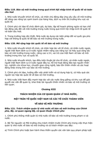 Điều 119. Bảo vệ môi trường trong quá trình hội nhập kinh tế quốc tế và toàn
cầu hoá
1. Nhà nước khuyến khích tổ chức, cá nhân chủ động đáp ứng yêu cầu về môi trường
để nâng cao năng lực cạnh tranh của hàng hóa, dịch vụ trên thị trường khu vực và
quốc tế.
2. Chính phủ chỉ đạo tổ chức đánh giá, dự báo, lập kế hoạch phòng ngừa và hạn chế
tác động xấu đối với môi trường trong nước trong quá trình hội nhập kinh tế quốc tế
và toàn cầu hoá.
3. Trong trường hợp cần thiết, Nhà nước áp dụng các biện pháp đối xử quốc gia phù
hợp với thông lệ quốc tế để bảo vệ môi trường trong nước.
Điều 120. Mở rộng hợp tác quốc tế về bảo vệ môi trường
1. Nhà nước khuyến khích tổ chức, cá nhân hợp tác với tổ chức, cá nhân nước ngoài,
người Việt Nam định cư ở nước ngoài nhằm nâng cao năng lực và hiệu quả công tác
bảo vệ môi trường trong nước; nâng cao vị trí, vai trò của Việt Nam về bảo vệ môi
trường trong khu vực và quốc tế.
2. Nhà nước khuyến khích, tạo điều kiện thuận lợi cho tổ chức, cá nhân nước ngoài,
người Việt Nam định cư ở nước ngoài đầu tư, hỗ trợ hoạt động đào tạo nguồn nhân
lực, nghiên cứu khoa học, chuyển giao công nghệ, bảo tồn thiên nhiên và các hoạt
động khác trong lĩnh vực bảo vệ môi trường.
3. Chính phủ chỉ đạo, hướng dẫn việc phát triển và sử dụng hợp lý, có hiệu quả các
nguồn lực hợp tác quốc tế về bảo vệ môi trường.
4. Nhà nước Việt Nam đẩy mạnh hợp tác với các nước láng giềng và khu vực để giải
quyết các vấn đề quản lý, khai thác tài nguyên thiên nhiên và bảo vệ môi trường có
liên quan.
Chương XIII
TRÁCH NHIỆM CỦA CƠ QUAN QUẢN LÝ NHÀ NƯỚC,
MẶT TRÂN TỔ QUỐC VIỆT NAM VÀ CÁC TỔ CHỨC THÀNH VIÊN
VỀ BẢO VỆ MÔI TRƯỜNG
Điều 121. Trách nhiệm quản lý nhà nước về bảo vệ môi trường của Chính
phủ, Bộ, cơ quan ngang Bộ, cơ quan thuộc Chính phủ
1. Chính phủ thống nhất quản lý nhà nước về bảo vệ môi trường trong phạm vi cả
nước.
2. Bộ Tài nguyên và Môi trường chịu trách nhiệm trước Chính phủ trong việc thực hiện
quản lý nhà nước về bảo vệ môi trường và có trách nhiệm sau đây:
a) Trình Chính phủ hoặc ban hành theo thẩm quyền các văn bản quy phạm pháp luật
 