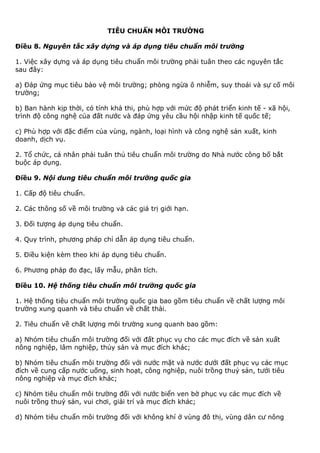 TIÊU CHUẨN MÔI TRƯỜNG
Điều 8. Nguyên tắc xây dựng và áp dụng tiêu chuẩn môi trường
1. Việc xây dựng và áp dụng tiêu chuẩn môi trường phải tuân theo các nguyên tắc
sau đây:
a) Đáp ứng mục tiêu bảo vệ môi trường; phòng ngừa ô nhiễm, suy thoái và sự cố môi
trường;
b) Ban hành kịp thời, có tính khả thi, phù hợp với mức độ phát triển kinh tế - xã hội,
trình độ công nghệ của đất nước và đáp ứng yêu cầu hội nhập kinh tế quốc tế;
c) Phù hợp với đặc điểm của vùng, ngành, loại hình và công nghệ sản xuất, kinh
doanh, dịch vụ.
2. Tổ chức, cá nhân phải tuân thủ tiêu chuẩn môi trường do Nhà nước công bố bắt
buộc áp dụng.
Điều 9. Nội dung tiêu chuẩn môi trường quốc gia
1. Cấp độ tiêu chuẩn.
2. Các thông số về môi trường và các giá trị giới hạn.
3. Đối tượng áp dụng tiêu chuẩn.
4. Quy trình, phương pháp chỉ dẫn áp dụng tiêu chuẩn.
5. Điều kiện kèm theo khi áp dụng tiêu chuẩn.
6. Phương pháp đo đạc, lấy mẫu, phân tích.
Điều 10. Hệ thống tiêu chuẩn môi trường quốc gia
1. Hệ thống tiêu chuẩn môi trường quốc gia bao gồm tiêu chuẩn về chất lượng môi
trường xung quanh và tiêu chuẩn về chất thải.
2. Tiêu chuẩn về chất lượng môi trường xung quanh bao gồm:
a) Nhóm tiêu chuẩn môi trường đối với đất phục vụ cho các mục đích về sản xuất
nông nghiệp, lâm nghiệp, thủy sản và mục đích khác;
b) Nhóm tiêu chuẩn môi trường đối với nước mặt và nước dưới đất phục vụ các mục
đích về cung cấp nước uống, sinh hoạt, công nghiệp, nuôi trồng thuỷ sản, tưới tiêu
nông nghiệp và mục đích khác;
c) Nhóm tiêu chuẩn môi trường đối với nước biển ven bờ phục vụ các mục đích về
nuôi trồng thuỷ sản, vui chơi, giải trí và mục đích khác;
d) Nhóm tiêu chuẩn môi trường đối với không khí ở vùng đô thị, vùng dân cư nông
 