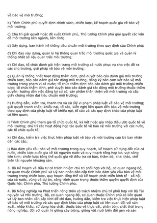 về bảo vệ môi trường;
b) Trình Chính phủ quyết định chính sách, chiến lược, kế hoạch quốc gia về bảo vệ
môi trường;
c) Chủ trì giải quyết hoặc đề xuất Chính phủ, Thủ tướng Chính phủ giải quyết các vấn
đề môi trường liên ngành, liên tỉnh;
d) Xây dựng, ban hành hệ thống tiêu chuẩn môi trường theo quy định của Chính phủ;
đ) Chỉ đạo xây dựng, quản lý hệ thống quan trắc môi trường quốc gia và quản lý
thống nhất số liệu quan trắc môi trường;
e) Chỉ đạo, tổ chức đánh giá hiện trạng môi trường cả nước phục vụ cho việc đề ra
các chủ trương, giải pháp về bảo vệ môi trường;
g) Quản lý thống nhất hoạt động thẩm định, phê duyệt báo cáo đánh giá môi trường
chiến lược, báo cáo đánh giá tác động môi trường, đăng ký bản cam kết bảo vệ môi
trường trong phạm vi cả nước; tổ chức thẩm định báo cáo đánh giá môi trường chiến
lược; tổ chức thẩm định, phê duyệt báo cáo đánh giá tác động môi trường thuộc thẩm
quyền; hướng dẫn việc đăng ký cơ sở, sản phẩm thân thiện với môi trường và cấp
giấy chứng nhận đạt tiêu chuẩn môi trường;
h) Hướng dẫn, kiểm tra, thanh tra và xử ýlý vi phạm pháp luật về bảo vệ môi trường;
giải quyết tranh chấp, khiếu nại, tố cáo, kiến nghị liên quan đến bảo vệ môi trường
theo quy định của pháp luật về khiếu nại, tố cáo và các quy định khác của pháp luật
có liên quan;
i) Trình Chính phủ tham gia tổ chức quốc tế, ký kết hoặc gia nhập điều ước quốc tế về
môi trường; chủ trì các hoạt động hợp tác quốc tế về bảo vệ môi trường với các nước,
các tổ chức quốc tế;
k) Chỉ đạo, kiểm tra việc thực hiện pháp luật về bảo vệ môi trường của Uỷ ban nhân
dân các cấp;
l) Bảo đảm yêu cầu bảo vệ môi trường trong quy hoạch, kế hoạch sử dụng đất của cả
nước, chiến lược quốc gia về tài nguyên nước và quy hoạch tổng hợp lưu vực sông
liên tỉnh; chiến lược tổng thể quốc gia về điều tra cơ bản, thăm dò, khai thác, chế
biến tài nguyên khoáng sản.
3. Bộ Kế hoạch và Đầu tư có trách nhiệm chủ trì phối hợp với Bộ, cơ quan ngang Bộ,
cơ quan thuộc Chính phủ và Uỷ ban nhân dân cấp tỉnh bảo đảm yêu cầu bảo vệ môi
trường trong chiến lược, quy hoạch tổng thể và kế hoạch phát triển kinh tế - xã hội
của cả nước, vùng và dự án, công trình quan trọng thuộc thẩm quyền quyết định của
Quốc hội, Chính phủ, Thủ tướng Chính phủ.
4. Bộ Nông nghiệp và Phát triển nông thôn có trách nhiệm chủ trì phối hợp với Bộ Tài
nguyên và Môi trường, Bộ, cơ quan ngang Bộ, cơ quan thuộc Chính phủ có liên quan
và Uỷ ban nhân dân cấp tỉnh để chỉ đạo, hướng dẫn, kiểm tra việc thực hiện pháp luật
về bảo vệ môi trường và các quy định khác của pháp luật có liên quan đối với sản
xuất, nhập khẩu, sử dụng hóa chất, thuốc bảo vệ thực vật, phân bón, chất thải trong
nông nghiệp; đối với quản lý giống cây trồng, giống vật nuôi biến đổi gen và sản
 