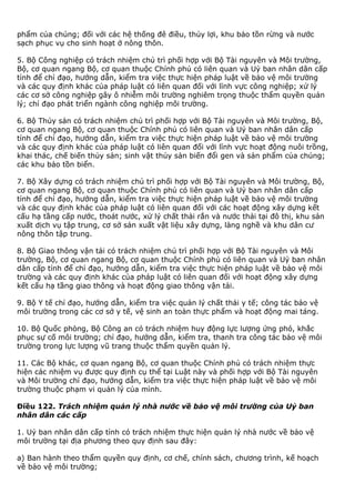 phẩm của chúng; đối với các hệ thống đê điều, thủy lợi, khu bảo tồn rừng và nước
sạch phục vụ cho sinh hoạt ở nông thôn.
5. Bộ Công nghiệp có trách nhiệm chủ trì phối hợp với Bộ Tài nguyên và Môi trường,
Bộ, cơ quan ngang Bộ, cơ quan thuộc Chính phủ có liên quan và Uỷ ban nhân dân cấp
tỉnh để chỉ đạo, hướng dẫn, kiểm tra việc thực hiện pháp luật về bảo vệ môi trường
và các quy định khác của pháp luật có liên quan đối với lĩnh vực công nghiệp; xử lý
các cơ sở công nghiệp gây ô nhiễm môi trường nghiêm trọng thuộc thẩm quyền quản
lý; chỉ đạo phát triển ngành công nghiệp môi trường.
6. Bộ Thủy sản có trách nhiệm chủ trì phối hợp với Bộ Tài nguyên và Môi trường, Bộ,
cơ quan ngang Bộ, cơ quan thuộc Chính phủ có liên quan và Uỷ ban nhân dân cấp
tỉnh để chỉ đạo, hướng dẫn, kiểm tra việc thực hiện pháp luật về bảo vệ môi trường
và các quy định khác của pháp luật có liên quan đối với lĩnh vực hoạt động nuôi trồng,
khai thác, chế biến thủy sản; sinh vật thủy sản biến đổi gen và sản phẩm của chúng;
các khu bảo tồn biển.
7. Bộ Xây dựng có trách nhiệm chủ trì phối hợp với Bộ Tài nguyên và Môi trường, Bộ,
cơ quan ngang Bộ, cơ quan thuộc Chính phủ có liên quan và Uỷ ban nhân dân cấp
tỉnh để chỉ đạo, hướng dẫn, kiểm tra việc thực hiện pháp luật về bảo vệ môi trường
và các quy định khác của pháp luật có liên quan đối với các hoạt động xây dựng kết
cấu hạ tầng cấp nước, thoát nước, xử lý chất thải rắn và nước thải tại đô thị, khu sản
xuất dịch vụ tập trung, cơ sở sản xuất vật liệu xây dựng, làng nghề và khu dân cư
nông thôn tập trung.
8. Bộ Giao thông vận tải có trách nhiệm chủ trì phối hợp với Bộ Tài nguyên và Môi
trường, Bộ, cơ quan ngang Bộ, cơ quan thuộc Chính phủ có liên quan và Uỷ ban nhân
dân cấp tỉnh để chỉ đạo, hướng dẫn, kiểm tra việc thực hiện pháp luật về bảo vệ môi
trường và các quy định khác của pháp luật có liên quan đối với hoạt động xây dựng
kết cấu hạ tầng giao thông và hoạt động giao thông vận tải.
9. Bộ Y tế chỉ đạo, hướng dẫn, kiểm tra việc quản lý chất thải y tế; công tác bảo vệ
môi trường trong các cơ sở y tế, vệ sinh an toàn thực phẩm và hoạt động mai táng.
10. Bộ Quốc phòng, Bộ Công an có trách nhiệm huy động lực lượng ứng phó, khắc
phục sự cố môi trường; chỉ đạo, hướng dẫn, kiểm tra, thanh tra công tác bảo vệ môi
trường trong lực lượng vũ trang thuộc thẩm quyền quản lý.
11. Các Bộ khác, cơ quan ngang Bộ, cơ quan thuộc Chính phủ có trách nhiệm thực
hiện các nhiệm vụ được quy định cụ thể tại Luật này và phối hợp với Bộ Tài nguyên
và Môi trường chỉ đạo, hướng dẫn, kiểm tra việc thực hiện pháp luật về bảo vệ môi
trường thuộc phạm vi quản lý của mình.
Điều 122. Trách nhiệm quản lý nhà nước về bảo vệ môi trường của Uỷ ban
nhân dân các cấp
1. Uỷ ban nhân dân cấp tỉnh có trách nhiệm thực hiện quản lý nhà nước về bảo vệ
môi trường tại địa phương theo quy định sau đây:
a) Ban hành theo thẩm quyền quy định, cơ chế, chính sách, chương trình, kế hoạch
về bảo vệ môi trường;
 