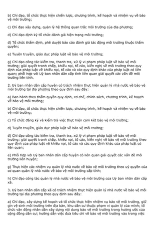 b) Chỉ đạo, tổ chức thực hiện chiến lược, chương trình, kế hoạch và nhiệm vụ về bảo
vệ môi trường;
c) Chỉ đạo xây dựng, quản lý hệ thống quan trắc môi trường của địa phương;
d) Chỉ đạo định kỳ tổ chức đánh giá hiện trạng môi trường;
đ) Tổ chức thẩm định, phê duyệt báo cáo đánh giá tác động môi trường thuộc thẩm
quyền;
e) Tuyên truyền, giáo dục pháp luật về bảo vệ môi trường;
g) Chỉ đạo công tác kiểm tra, thanh tra, xử lý vi phạm pháp luật về bảo vệ môi
trường; giải quyết tranh chấp, khiếu nại, tố cáo, kiến nghị về môi trường theo quy
định của pháp luật về khiếu nại, tố cáo và các quy định khác của pháp luật có liên
quan; phối hợp với Uỷ ban nhân dân cấp tỉnh liên quan giải quyết các vấn đề môi
trường liên tỉnh.
2. Uỷ ban nhân dân cấp huyện có trách nhiệm thực hiện quản lý nhà nước về bảo vệ
môi trường tại địa phương theo quy định sau đây:
a) Ban hành theo thẩm quyền quy định, cơ chế, chính sách, chương trình, kế hoạch
về bảo vệ môi trường;
b) Chỉ đạo, tổ chức thực hiện chiến lược, chương trình, kế hoạch và nhiệm vụ về bảo
vệ môi trường;
c) Tổ chức đăng ký và kiểm tra việc thực hiện cam kết bảo vệ môi trường;
d) Tuyên truyền, giáo dục pháp luật về bảo vệ môi trường;
đ) Chỉ đạo công tác kiểm tra, thanh tra, xử lý vi phạm pháp luật về bảo vệ môi
trường; giải quyết tranh chấp, khiếu nại, tố cáo, kiến nghị về bảo vệ môi trường theo
quy định của pháp luật về khiếu nại, tố cáo và các quy định khác của pháp luật có
liên quan;
e) Phối hợp với Uỷ ban nhân dân cấp huyện có liên quan giải quyết các vấn đề môi
trường liên huyện;
g) Thực hiện các nhiệm vụ quản lý nhà nước về bảo vệ môi trường theo uỷ quyền của
cơ quan quản lý nhà nước về bảo vệ môi trường cấp tỉnh;
h) Chỉ đạo công tác quản lý nhà nước về bảo vệ môi trường của Uỷ ban nhân dân cấp
xã.
3. Uỷ ban nhân dân cấp xã có trách nhiệm thực hiện quản lý nhà nước về bảo vệ môi
trường tại địa phương theo quy định sau đây:
a) Chỉ đạo, xây dựng kế hoạch và tổ chức thực hiện nhiệm vụ bảo vệ môi trường, giữ
gìn vệ sinh môi trường trên địa bàn, khu dân cư thuộc phạm vi quản lý của mình; tổ
chức vận động nhân dân xây dựng nội dung bảo vệ môi trường trong hương ước của
cộng đồng dân cư; hướng dẫn việc đưa tiêu chí về bảo vệ môi trường vào trong việc
 