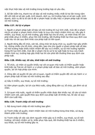 việc thực hiện bảo vệ môi trường trong trường hợp có yêu cầu.
3. Số lần kiểm tra, thanh tra về bảo vệ môi trường nhiều nhất là hai lần trong năm
đối với một cơ sở sản xuất, kinh doanh, dịch vụ, trừ trường hợp cơ sở sản xuất, kinh
doanh, dịch vụ đó bị tố cáo là đã vi phạm hoặc có dấu hiệu vi phạm pháp luật về bảo
vệ môi trường.
Điều 127. Xử lý vi phạm
1. Người vi phạm pháp luật về bảo vệ môi trường thì tuỳ tính chất, mức độ vi phạm
mà bị xử phạt vi phạm hành chính hoặc bị truy cứu trách nhiệm hình sự; nếu gây ô
nhiễm, suy thoái, sự cố môi trường, gây thiệt hại cho tổ chức, cá nhân khác thì còn
phải khắc phục ô nhiễm, phục hồi môi trường, bồi thường thiệt hại theo quy định của
Luật này và các quy định khác của pháp luật có liên quan.
2. Người đứng đầu tổ chức, cán bộ, công chức lợi dụng chức vụ, quyền hạn gây phiền
hà, nhũng nhiễu cho tổ chức, công dân, bao che cho người vi phạm pháp luật về bảo
vệ môi trường hoặc thiếu trách nhiệm để xảy ra ô nhiễm, sự cố môi trường nghiêm
trọng thì tuỳ tính chất, mức độ vi phạm mà bị xử lý kỷ luật hoặc bị truy cứu trách
nhiệm hình sự; trường hợp gây thiệt hại thì còn phải bồi thường theo quy định của
pháp luật.
Điều 128. Khiếu nại, tố cáo, khởi kiện về môi trường
1. Tổ chức, cá nhân có quyền khiếu nại với cơ quan nhà nước có thẩm quyền hoặc
khởi kiện tại Toà án về hành vi vi phạm pháp luật về bảo vệ môi trường, xâm phạm
quyền, lợi ích hợp pháp của mình.
2. Công dân có quyền tố cáo với cơ quan, người có thẩm quyền đối với các hành vi vi
phạm pháp luật về bảo vệ môi trường sau đây:
a) Gây ô nhiễm, suy thoái, sự cố môi trường;
b) Xâm phạm quyền, lợi ích của Nhà nước, cộng đồng dân cư, tổ chức, gia đình và cá
nhân.
3. Cơ quan nhà nước, người có thẩm quyền nhận được đơn khiếu nại, tố cáo có trách
nhiệm xem xét, giải quyết theo quy định của pháp luật về khiếu nại, tố cáo và quy
định của Luật này.
Điều 129. Tranh chấp về môi trường
1. Nội dung tranh chấp về môi trường bao gồm:
a) Tranh chấp về quyền, trách nhiệm bảo vệ môi trường trong khai thác, sử dụng
thành phần môi trường;
b) Tranh chấp về việc xác định nguyên nhân gây ra ô nhiễm, suy thoái, sự cố môi
trường; về trách nhiệm xử lý, khắc phục hậu quả, bồi thường thiệt hại do ô nhiễm,
suy thoái, sự cố môi trường gây ra.
 