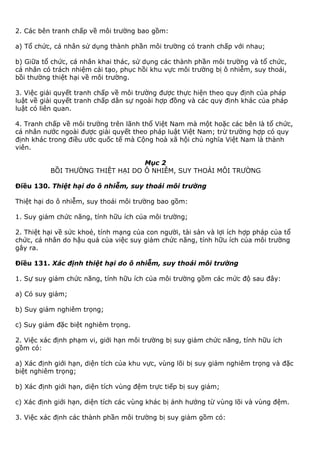 2. Các bên tranh chấp về môi trường bao gồm:
a) Tổ chức, cá nhân sử dụng thành phần môi trường có tranh chấp với nhau;
b) Giữa tổ chức, cá nhân khai thác, sử dụng các thành phần môi trường và tổ chức,
cá nhân có trách nhiệm cải tạo, phục hồi khu vực môi trường bị ô nhiễm, suy thoái,
bồi thường thiệt hại về môi trường.
3. Việc giải quyết tranh chấp về môi trường được thực hiện theo quy định của pháp
luật về giải quyết tranh chấp dân sự ngoài hợp đồng và các quy định khác của pháp
luật có liên quan.
4. Tranh chấp về môi trường trên lãnh thổ Việt Nam mà một hoặc các bên là tổ chức,
cá nhân nước ngoài được giải quyết theo pháp luật Việt Nam; trừ trường hợp có quy
định khác trong điều ước quốc tế mà Cộng hoà xã hội chủ nghĩa Việt Nam là thành
viên.
Mục 2
BỒI THƯỜNG THIỆT HẠI DO Ô NHIỄM, SUY THOÁI MÔI TRƯỜNG
Điều 130. Thiệt hại do ô nhiễm, suy thoái môi trường
Thiệt hại do ô nhiễm, suy thoái môi trường bao gồm:
1. Suy giảm chức năng, tính hữu ích của môi trường;
2. Thiệt hại về sức khoẻ, tính mạng của con người, tài sản và lợi ích hợp pháp của tổ
chức, cá nhân do hậu quả của việc suy giảm chức năng, tính hữu ích của môi trường
gây ra.
Điều 131. Xác định thiệt hại do ô nhiễm, suy thoái môi trường
1. Sự suy giảm chức năng, tính hữu ích của môi trường gồm các mức độ sau đây:
a) Có suy giảm;
b) Suy giảm nghiêm trọng;
c) Suy giảm đặc biệt nghiêm trọng.
2. Việc xác định phạm vi, giới hạn môi trường bị suy giảm chức năng, tính hữu ích
gồm có:
a) Xác định giới hạn, diện tích của khu vực, vùng lõi bị suy giảm nghiêm trọng và đặc
biệt nghiêm trọng;
b) Xác định giới hạn, diện tích vùng đệm trực tiếp bị suy giảm;
c) Xác định giới hạn, diện tích các vùng khác bị ảnh hưởng từ vùng lõi và vùng đệm.
3. Việc xác định các thành phần môi trường bị suy giảm gồm có:
 