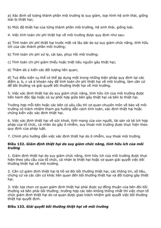 a) Xác định số lượng thành phần môi trường bị suy giảm, loại hình hệ sinh thái, giống
loài bị thiệt hại;
b) Mức độ thiệt hại của từng thành phần môi trường, hệ sinh thái, giống loài.
4. Việc tính toán chi phí thiệt hại về môi trường được quy định như sau:
a) Tính toán chi phí thiệt hại trước mắt và lâu dài do sự suy giảm chức năng, tính hữu
ích của các thành phần môi trường;
b) Tính toán chi phí xử lý, cải tạo, phục hồi môi trường;
c) Tính toán chi phí giảm thiểu hoặc triệt tiêu nguồn gây thiệt hại;
d) Thăm dò ý kiến các đối tượng liên quan;
đ) Tuỳ điều kiện cụ thể có thể áp dụng một trong những biện pháp quy định tại các
điểm a, b, c và d khoản này để tính toán chi phí thiệt hại về môi trường, làm căn cứ
để bồi thường và giải quyết bồi thường thiệt hại về môi trường.
5. Việc xác định thiệt hại do suy giảm chức năng, tính hữu ích của môi trường được
tiến hành độc lập hoặc có sự phối hợp giữa bên gây thiệt hại và bên bị thiệt hại.
Trường hợp mỗi bên hoặc các bên có yêu cầu thì cơ quan chuyên môn về bảo vệ môi
trường có trách nhiệm tham gia hướng dẫn cách tính toán, xác định thiệt hại hoặc
chứng kiến việc xác định thiệt hại.
6. Việc xác định thiệt hại về sức khoẻ, tính mạng của con người, tài sản và lợi ích hợp
pháp của tổ chức, cá nhân do gây ô nhiễm, suy thoái môi trường được thực hiện theo
quy định của pháp luật.
7. Chính phủ hướng dẫn việc xác định thiệt hại do ô nhiễm, suy thoái môi trường.
Điều 132. Giám định thiệt hại do suy giảm chức năng, tính hữu ích của môi
trường
1. Giám định thiệt hại do suy giảm chức năng, tính hữu ích của môi trường được thực
hiện theo yêu cầu của tổ chức, cá nhân bị thiệt hại hoặc cơ quan giải quyết việc bồi
thường thiệt hại về môi trường.
2. Căn cứ giám định thiệt hại là hồ sơ đòi bồi thường thiệt hại, các thông tin, số liệu,
chứng cứ và các căn cứ khác liên quan đến bồi thường thiệt hại và đối tượng gây thiệt
hại.
3. Việc lựa chọn cơ quan giám định thiệt hại phải được sự đồng thuận của bên đòi bồi
thường và bên phải bồi thường; trường hợp các bên không thống nhất thì việc chọn tổ
chức giám định thiệt hại do cơ quan được giao trách nhiệm giải quyết việc bồi thường
thiệt hại quyết định.
Điều 133. Giải quyết bồi thường thiệt hại về môi trường
 