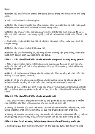 thôn;
đ) Nhóm tiêu chuẩn về âm thanh, ánh sáng, bức xạ trong khu vực dân cư, nơi công
cộng.
3. Tiêu chuẩn về chất thải bao gồm:
a) Nhóm tiêu chuẩn về nước thải công nghiệp, dịch vụ, nước thải từ chăn nuôi, nuôi
trồng thủy sản, nước thải sinh hoạt và hoạt động khác;
b) Nhóm tiêu chuẩn về khí thải công nghiệp; khí thải từ các thiết bị dùng để xử lý,
tiêu huỷ chất thải sinh hoạt, công nghiệp, y tế và từ hình thức xử lý khác đối với chất
thải;
c) Nhóm tiêu chuẩn về khí thải đối với phương tiện giao thông, máy móc, thiết bị
chuyên dụng;
d) Nhóm tiêu chuẩn về chất thải nguy hại;
đ) Nhóm tiêu chuẩn về tiếng ồn, độ rung đối với phương tiện giao thông, cơ sở sản
xuất, kinh doanh, dịch vụ, hoạt động xây dựng.
Điều 11. Yêu cầu đối với tiêu chuẩn về chất lượng môi trường xung quanh
1. Tiêu chuẩn về chất lượng môi trường xung quanh quy định giá trị giới hạn cho
phép của các thông số môi trường phù hợp với mục đích sử dụng thành phần môi
trường, bao gồm:
a) Giá trị tối thiểu của các thông số môi trường bảo đảm sự sống và phát triển bình
thường của con người, sinh vật;
b) Giá trị tối đa cho phép của các thông số môi trường có hại để không gây ảnh
hưởng xấu đến sự sống và phát triển bình thường của con người, sinh vật.
2. Thông số môi trường quy định trong tiêu chuẩn về chất lượng môi trường phải chỉ
dẫn cụ thể các phương pháp chuẩn về đo đạc, lấy mẫu, phân tích để xác định thông
số đó.
Điều 12. Yêu cầu đối với tiêu chuẩn về chất thải
1. Tiêu chuẩn về chất thải phải quy định cụ thể giá trị tối đa các thông số ô nhiễm
của chất thải bảo đảm không gây hại cho con người và sinh vật.
2. Thông số ô nhiễm của chất thải được xác định căn cứ vào tính chất độc hại, khối
lượng chất thải phát sinh và sức chịu tải của môi trường tiếp nhận chất thải.
3. Thông số ô nhiễm quy định trong tiêu chuẩn về chất thải phải có chỉ dẫn cụ thể các
phương pháp chuẩn về lấy mẫu, đo đạc và phân tích để xác định thông số đó.
Điều 13. Ban hành và công bố áp dụng tiêu chuẩn môi trường quốc gia
1. Chính phủ quy định thẩm quyền, trình tự, thủ tục xây dựng, ban hành và công
 