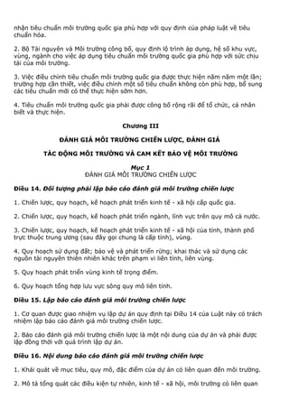 nhận tiêu chuẩn môi trường quốc gia phù hợp với quy định của pháp luật về tiêu
chuẩn hóa.
2. Bộ Tài nguyên và Môi trường công bố, quy định lộ trình áp dụng, hệ số khu vực,
vùng, ngành cho việc áp dụng tiêu chuẩn môi trường quốc gia phù hợp với sức chịu
tải của môi trường.
3. Việc điều chỉnh tiêu chuẩn môi trường quốc gia được thực hiện năm năm một lần;
trường hợp cần thiết, việc điều chỉnh một số tiêu chuẩn không còn phù hợp, bổ sung
các tiêu chuẩn mới có thể thực hiện sớm hơn.
4. Tiêu chuẩn môi trường quốc gia phải được công bố rộng rãi để tổ chức, cá nhân
biết và thực hiện.
Chương III
ĐÁNH GIÁ MÔI TRƯỜNG CHIẾN LƯỢC, ĐÁNH GIÁ
TÁC ĐỘNG MÔI TRƯỜNG VÀ CAM KẾT BẢO VỆ MÔI TRƯỜNG
Mục 1
ĐÁNH GIÁ MÔI TRƯỜNG CHIẾN LƯỢC
Điều 14. Đối tượng phải lập báo cáo đánh giá môi trường chiến lược
1. Chiến lược, quy hoạch, kế hoạch phát triển kinh tế - xã hội cấp quốc gia.
2. Chiến lược, quy hoạch, kế hoạch phát triển ngành, lĩnh vực trên quy mô cả nước.
3. Chiến lược, quy hoạch, kế hoạch phát triển kinh tế - xã hội của tỉnh, thành phố
trực thuộc trung ương (sau đây gọi chung là cấp tỉnh), vùng.
4. Quy hoạch sử dụng đất; bảo vệ và phát triển rừng; khai thác và sử dụng các
nguồn tài nguyên thiên nhiên khác trên phạm vi liên tỉnh, liên vùng.
5. Quy hoạch phát triển vùng kinh tế trọng điểm.
6. Quy hoạch tổng hợp lưu vực sông quy mô liên tỉnh.
Điều 15. Lập báo cáo đánh giá môi trường chiến lược
1. Cơ quan được giao nhiệm vụ lập dự án quy định tại Điều 14 của Luật này có trách
nhiệm lập báo cáo đánh giá môi trường chiến lược.
2. Báo cáo đánh giá môi trường chiến lược là một nội dung của dự án và phải được
lập đồng thời với quá trình lập dự án.
Điều 16. Nội dung báo cáo đánh giá môi trường chiến lược
1. Khái quát về mục tiêu, quy mô, đặc điểm của dự án có liên quan đến môi trường.
2. Mô tả tổng quát các điều kiện tự nhiên, kinh tế - xã hội, môi trường có liên quan
 