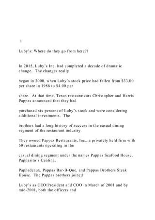 1
Luby’s: Where do they go from here?1
In 2015, Luby’s Inc. had completed a decade of dramatic
change. The changes really
began in 2000, when Luby’s stock price had fallen from $33.00
per share in 1986 to $4.00 per
share. At that time, Texas restaurateurs Christopher and Harris
Pappas announced that they had
purchased six percent of Luby’s stock and were considering
additional investments. The
brothers had a long history of success in the casual dining
segment of the restaurant industry.
They owned Pappas Restaurants, Inc., a privately held firm with
60 restaurants operating in the
casual dining segment under the names Pappas Seafood House,
Pappasito’s Cantina,
Pappadeaux, Pappas Bar-B-Que, and Pappas Brothers Steak
House. The Pappas brothers joined
Luby’s as CEO/President and COO in March of 2001 and by
mid-2001, both the officers and
 