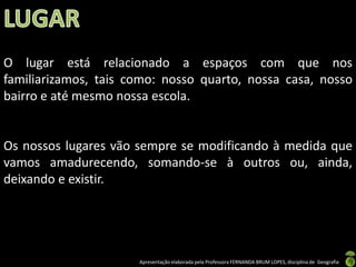 O lugar está relacionado a espaços com que nos
familiarizamos, tais como: nosso quarto, nossa casa, nosso
bairro e até mesmo nossa escola.


Os nossos lugares vão sempre se modificando à medida que
vamos amadurecendo, somando-se à outros ou, ainda,
deixando e existir.




                      Apresentação elaborada pela Professora FERNANDA BRUM LOPES, disciplina de Geografia
 