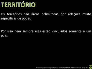 Os territórios são áreas delimitadas por relações muito
específicas de poder.


Por isso nem sempre eles estão vinculados somente a um
país.




                     Apresentação elaborada pela Professora FERNANDA BRUM LOPES, disciplina de Geografia
 
