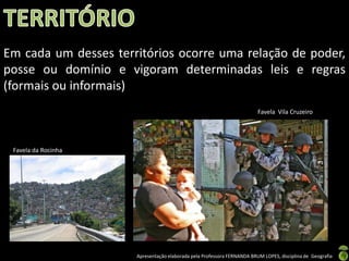Em cada um desses territórios ocorre uma relação de poder,
posse ou domínio e vigoram determinadas leis e regras
(formais ou informais)
                                                                         Favela Vila Cruzeiro




 Favela da Rocinha




                      Apresentação elaborada pela Professora FERNANDA BRUM LOPES, disciplina de Geografia
 