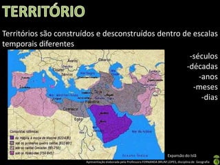 Territórios são construídos e desconstruídos dentro de escalas
temporais diferentes
                                                      -séculos
                                                     -décadas
                                                         -anos
                                                       -meses
                                                          -dias




                                                                              Expansão do Islã
                        Apresentação elaborada pela Professora FERNANDA BRUM LOPES, disciplina de Geografia
 