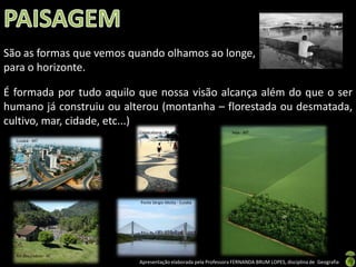 São as formas que vemos quando olhamos ao longe,
para o horizonte.

É formada por tudo aquilo que nossa visão alcança além do que o ser
humano já construiu ou alterou (montanha – florestada ou desmatada,
cultivo, mar, cidade, etc...)
                          Copacabana - RJ                       Soja - MT
  Cuiabá - MT




                          Ponte Sérgio Motta - Cuiabá




  Rio dos Cedros - SC
                          Apresentação elaborada pela Professora FERNANDA BRUM LOPES, disciplina de Geografia
 