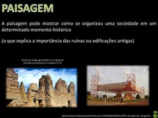 A paisagem pode mostrar como se organizou uma sociedade em um
determinado momento histórico

(o que explica a importância das ruínas ou edificações antigas)


         Ruínas da antiga Igreja Matriz na cidade de
          Vila Bela da Santíssima Trindade (1771)




                                                  Apresentação elaborada pela Professora FERNANDA BRUM LOPES, disciplina de Geografia
 