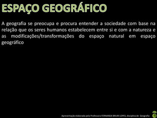 A geografia se preocupa e procura entender a sociedade com base na
relação que os seres humanos estabelecem entre si e com a natureza e
as modificações/transformações do espaço natural em espaço
geográfico




                          Apresentação elaborada pela Professora FERNANDA BRUM LOPES, disciplina de Geografia
 