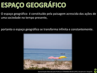 O espaço geográfico é constituído pela paisagem acrescida das ações de
uma sociedade no tempo presente,


portanto o espaço geográfico se transforma infinita e constantemente.




                           Apresentação elaborada pela Professora FERNANDA BRUM LOPES, disciplina de Geografia
 