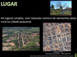 Há lugares simples, com reduzido número de elementos (área
rural ou cidade pequena)




                                                               Araguainha-MT
                                                   População Total (2010) – 1.095 habitantes
                      Apresentação elaborada pela Professora FERNANDA BRUM LOPES, disciplina de Geografia
 