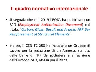 Il quadro normativo internazionale
• Si segnala che nel 2019 l’EOTA ha pubblicato un
EAD (Employment Authorization Document) dal
titolo: ‘Carbon, Glass, Basalt and Aramid FRP Bar
Reinforcement of Structural Elements’.
• Inoltre, il CEN TC 250 ha insediato un Gruppo di
Lavoro per la redazione di un Annesso sull’uso
delle barre di FRP da accludere alla revisione
dell’Eurocodice 2, attesa per il 2023.
 