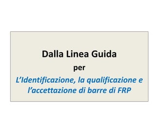 Dalla Linea Guida
per
L’Identificazione, la qualificazione e
l’accettazione di barre di FRP
 