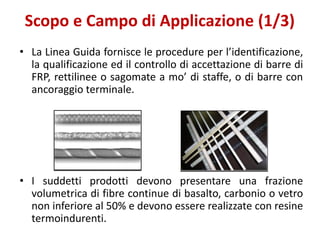 Scopo e Campo di Applicazione (1/3)
• La Linea Guida fornisce le procedure per l’identificazione,
la qualificazione ed il controllo di accettazione di barre di
FRP, rettilinee o sagomate a mo’ di staffe, o di barre con
ancoraggio terminale.
• I suddetti prodotti devono presentare una frazione
volumetrica di fibre continue di basalto, carbonio o vetro
non inferiore al 50% e devono essere realizzate con resine
termoindurenti.
 