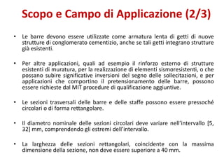 Scopo e Campo di Applicazione (2/3)
• Le barre devono essere utilizzate come armatura lenta di getti di nuove
strutture di conglomerato cementizio, anche se tali getti integrano strutture
già esistenti.
• Per altre applicazioni, quali ad esempio il rinforzo esterno di strutture
esistenti di muratura, per la realizzazione di elementi sismoresistenti, o che
possano subire significative inversioni del segno delle sollecitazioni, e per
applicazioni che comportino il pretensionamento delle barre, possono
essere richieste dal MIT procedure di qualificazione aggiuntive.
• Le sezioni trasversali delle barre e delle staffe possono essere pressoché
circolari o di forma rettangolare.
• Il diametro nominale delle sezioni circolari deve variare nell’intervallo [5,
32] mm, comprendendo gli estremi dell’intervallo.
• La larghezza delle sezioni rettangolari, coincidente con la massima
dimensione della sezione, non deve essere superiore a 40 mm.
 