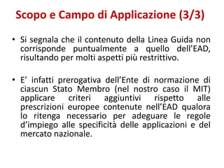 Scopo e Campo di Applicazione (3/3)
• Si segnala che il contenuto della Linea Guida non
corrisponde puntualmente a quello dell’EAD,
risultando per molti aspetti più restrittivo.
• E’ infatti prerogativa dell’Ente di normazione di
ciascun Stato Membro (nel nostro caso il MIT)
applicare criteri aggiuntivi rispetto alle
prescrizioni europee contenute nell’EAD qualora
lo ritenga necessario per adeguare le regole
d’impiego alle specificità delle applicazioni e del
mercato nazionale.
 