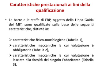 Caratteristiche prestazionali ai fini della
qualificazione
• Le barre e le staffe di FRP, oggetto della Linea Guida
del MIT, sono qualificate sulla base delle seguenti
caratteristiche, distinte in:
 caratteristiche fisico-morfologiche (Tabella 1),
 caratteristiche meccaniche la cui valutazione è
obbligatoria (Tabella 2),
 caratteristiche meccaniche la cui valutazione è
lasciata alla facoltà del singolo Fabbricante (Tabella
3).
 