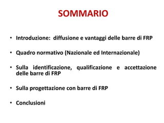 SOMMARIO
• Introduzione: diffusione e vantaggi delle barre di FRP
• Quadro normativo (Nazionale ed Internazionale)
• Sulla identificazione, qualificazione e accettazione
delle barre di FRP
• Sulla progettazione con barre di FRP
• Conclusioni
 