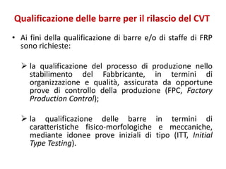 Qualificazione delle barre per il rilascio del CVT
• Ai fini della qualificazione di barre e/o di staffe di FRP
sono richieste:
 la qualificazione del processo di produzione nello
stabilimento del Fabbricante, in termini di
organizzazione e qualità, assicurata da opportune
prove di controllo della produzione (FPC, Factory
Production Control);
 la qualificazione delle barre in termini di
caratteristiche fisico-morfologiche e meccaniche,
mediante idonee prove iniziali di tipo (ITT, Initial
Type Testing).
 