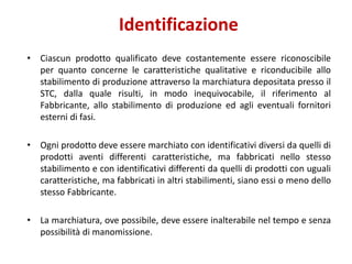 Identificazione
• Ciascun prodotto qualificato deve costantemente essere riconoscibile
per quanto concerne le caratteristiche qualitative e riconducibile allo
stabilimento di produzione attraverso la marchiatura depositata presso il
STC, dalla quale risulti, in modo inequivocabile, il riferimento al
Fabbricante, allo stabilimento di produzione ed agli eventuali fornitori
esterni di fasi.
• Ogni prodotto deve essere marchiato con identificativi diversi da quelli di
prodotti aventi differenti caratteristiche, ma fabbricati nello stesso
stabilimento e con identificativi differenti da quelli di prodotti con uguali
caratteristiche, ma fabbricati in altri stabilimenti, siano essi o meno dello
stesso Fabbricante.
• La marchiatura, ove possibile, deve essere inalterabile nel tempo e senza
possibilità di manomissione.
 