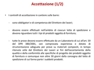 Accettazione (1/2)
• I controlli di accettazione in cantiere sulle barre:
- sono obbligatori e di competenza del Direttore dei lavori;
- devono essere effettuati nell’ambito di ciascun lotto di spedizione e
devono riguardare tutti i tipi di prodotti oggetto di fornitura;
- tutte le prove devono essere effettuate da un Laboratorio di cui all’art. 59
del DPR 380/2001, con comprovata esperienza e dotato di
strumentazione adeguata per prove su materiali compositi, in tempo
ritenuto utile dal Direttore dei Lavori ai fini dell’accertamento della
qualità e della conformità alle specifiche di progetto dei prodotti oggetto
di fornitura e comunque non oltre 30 giorni dalla consegna del lotto di
spedizione di cui fanno parte i suddetti prodotti.
 