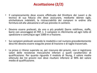 Accettazione (2/2)
• Il campionamento deve essere effettuato dal Direttore dei Lavori o da
tecnico di sua fiducia che deve assicurare, mediante idonee sigle,
etichettature indelebili, la rintracciabilità dei campioni in ordine alla
fornitura ed alla ubicazione e all’uso previsto in cantiere.
• Devono essere prelevati, da uno o più prodotti (barre rettilinee, staffe,
barre con ancoraggio) di FRP, n. 3 campioni in riferimento ad ogni lotto di
spedizione e comunque ogni 1000 m o frazione.
• Sui campioni prelevati secondo le modalità e nel numero precedentemente
descritti devono essere eseguite prove di trazione e di taglio trasversale.
• La prova si ritiene superata se, per ciascuno dei provini, non si registrano
valori delle resistenze meccaniche inferiori a quelli caratteristici di
qualificazione. Per quanto riguarda il modulo di Young, il valore medio
ottenuto dai tre provini non deve risultare inferiore al 90% del valore
medio di qualificazione.
 